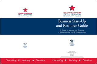 Business Start-Up
and Resource Guide
A Guide to Starting and Growing
a Business in the North Houston Area
Consulting H Training H SolutionsConsulting H Training H Solutions
Lone Star College System
Small Business Development Center
5000 Research Forest Drive
The Woodlands, Texas 77381-4399
832.813.6674
2013 Edition
All rights reserved. No part of this publication may be reproduced, stored in a retrieval system, or transmitted in any form
and by any means-electronic, mechanical, photocopying, recording, or otherwise-without the prior written permission of the publisher.
 