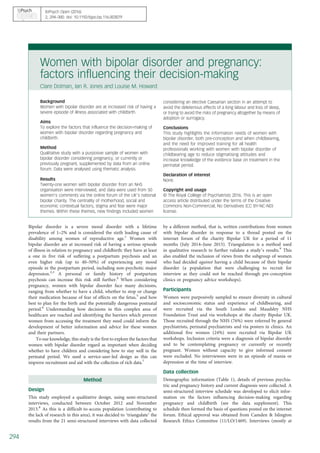 Women with bipolar disorder and pregnancy:
factors influencing their decision-making
Clare Dolman, Ian R. Jones and Louise M. Howard
Background
Women with bipolar disorder are at increased risk of having a
severe episode of illness associated with childbirth.
Aims
To explore the factors that influence the decision-making of
women with bipolar disorder regarding pregnancy and
childbirth.
Method
Qualitative study with a purposive sample of women with
bipolar disorder considering pregnancy, or currently or
previously pregnant, supplemented by data from an online
forum. Data were analysed using thematic analysis.
Results
Twenty-one women with bipolar disorder from an NHS
organisation were interviewed, and data were used from 50
women’s comments via the online forum of the UK’s national
bipolar charity. The centrality of motherhood, social and
economic contextual factors, stigma and fear were major
themes. Within these themes, new findings included women
considering an elective Caesarian section in an attempt to
avoid the deleterious effects of a long labour and loss of sleep,
or trying to avoid the risks of pregnancy altogether by means of
adoption or surrogacy.
Conclusions
This study highlights the information needs of women with
bipolar disorder, both pre-conception and when childbearing,
and the need for improved training for all health
professionals working with women with bipolar disorder of
childbearing age to reduce stigmatising attitudes and
increase knowledge of the evidence base on treatment in the
perinatal period.
Declaration of interest
None.
Copyright and usage
© The Royal College of Psychiatrists 2016. This is an open
access article distributed under the terms of the Creative
Commons Non-Commercial, No Derivatives (CC BY-NC-ND)
license.
Bipolar disorder is a severe mood disorder with a lifetime
prevalence of 1–2% and is considered the sixth leading cause of
disability among women of reproductive age.1
Women with
bipolar disorder are at increased risk of having a serious episode
of illness in relation to pregnancy and childbirth: they have at least
a one in five risk of suffering a postpartum psychosis and an
even higher risk (up to 40–50%) of experiencing any mood
episode in the postpartum period, including non-psychotic major
depression.2,3
A personal or family history of postpartum
psychosis can increase this risk still further.4
When considering
pregnancy, women with bipolar disorder face many decisions,
ranging from whether to have a child, whether to stop or change
their medication because of fear of effects on the fetus,5
and how
best to plan for the birth and the potentially dangerous postnatal
period.6
Understanding how decisions in this complex area of
healthcare are reached and identifying the barriers which prevent
women from accessing the treatment they need could inform the
development of better information and advice for these women
and their partners.
To our knowledge, this study is the first to explore the factors that
women with bipolar disorder regard as important when deciding
whether to have children and considering how to stay well in the
perinatal period. We used a service-user-led design as this can
improve recruitment and aid with the collection of rich data.7
Method
Design
This study employed a qualitative design, using semi-structured
interviews, conducted between October 2012 and November
2013.8
As this is a difficult-to-access population (contributing to
the lack of research in this area), it was decided to ‘triangulate’ the
results from the 21 semi-structured interviews with data collected
by a different method, that is, written contributions from women
with bipolar disorder in response to a thread posted on the
internet forum of the charity Bipolar UK for a period of 11
months (July 2014–June 2015). Triangulation is a method used
in qualitative research to further validate a study’s results.9
This
also enabled the inclusion of views from the subgroup of women
who had decided against having a child because of their bipolar
disorder (a population that were challenging to recruit for
interview as they could not be reached through pre-conception
clinics or pregnancy advice workshops).
Participants
Women were purposively sampled to ensure diversity in cultural
and socioeconomic status and experience of childbearing, and
were recruited via the South London and Maudsley NHS
Foundation Trust and via workshops at the charity Bipolar UK.
Those recruited through the NHS (76%) were referred by general
psychiatrists, perinatal psychiatrists and via posters in clinics. An
additional five women (24%) were recruited via Bipolar UK
workshops. Inclusion criteria were a diagnosis of bipolar disorder
and to be contemplating pregnancy or currently or recently
pregnant. Women without capacity to give informed consent
were excluded. No interviewees were in an episode of mania or
depression at the time of interview.
Data collection
Demographic information (Table 1), details of previous psychia-
tric and pregnancy history and current diagnosis were collected. A
semi-structured interview schedule was developed to elicit infor-
mation on the factors influencing decision-making regarding
pregnancy and childbirth (see the data supplement). This
schedule then formed the basis of questions posted on the internet
forum. Ethical approval was obtained from Camden & Islington
Research Ethics Committee (11/LO/1469). Interviews (mostly at
BJPsych Open (2016)
2, 294–300. doi: 10.1192/bjpo.bp.116.003079
294
 