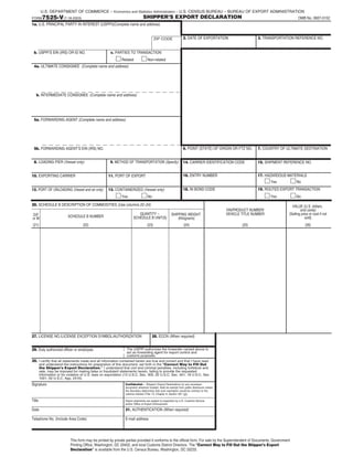 FORM7525-V(7-18-2003) OMB No. 0607-0152
U.S. DEPARTMENT OF COMMERCE – Economics and Statistics Administration – U.S. CENSUS BUREAU – BUREAU OF EXPORT ADMINISTRATION
SHIPPER’S EXPORT DECLARATION
1a. U.S. PRINCIPAL PARTY IN INTEREST (USPPI)(Complete name and address)
b. USPPI’S EIN (IRS) OR ID NO. c. PARTIES TO TRANSACTION
4a. ULTIMATE CONSIGNEE
b. INTERMEDIATE CONSIGNEE
5a. FORWARDING AGENT (Complete name and address)
8. LOADING PIER (Vessel only)
10. EXPORTING CARRIER
12. PORT OF UNLOADING (Vessel and air only)
9. METHOD OF TRANSPORTATION (Specify)
11. PORT OF EXPORT
13. CONTAINERIZED (Vessel only)
2. DATE OF EXPORTATION 3. TRANSPORTATION REFERENCE NO.
6. POINT (STATE) OF ORIGIN OR FTZ NO. 7. COUNTRY OF ULTIMATE DESTINATION
14. CARRIER IDENTIFICATION CODE 15. SHIPMENT REFERENCE NO.
16. ENTRY NUMBER 17. HAZARDOUS MATERIALS
18. IN BOND CODE 19. ROUTED EXPORT TRANSACTION
Related Non-related
Yes No Yes No
Yes No
20. SCHEDULE B DESCRIPTION OF COMMODITIES (Use columns 22–24)
(21) (22) (23) (24)
D/F
or M SCHEDULE B NUMBER
QUANTITY –
SCHEDULE B UNIT(S)
SHIPPING WEIGHT
(Kilograms)
(25)
VIN/PRODUCT NUMBER/
VEHICLE TITLE NUMBER
(26)
VALUE (U.S. dollars,
omit cents)
(Selling price or cost if not
sold)
27. LICENSE NO./LICENSE EXCEPTION SYMBOL/AUTHORIZATION 28. ECCN (When required)
29. Duly authorized officer or employee The USPPI authorizes the forwarder named above to
act as forwarding agent for export control and
customs purposes.
I certify that all statements made and all information contained herein are true and correct and that I have read
and understand the instructions for preparation of this document, set forth in the "Correct Way to Fill Out
the Shipper’s Export Declaration." I understand that civil and criminal penalties, including forfeiture and
sale, may be imposed for making false or fraudulent statements herein, failing to provide the requested
information or for violation of U.S. laws on exportation (13 U.S.C. Sec. 305; 22 U.S.C. Sec. 401; 18 U.S.C. Sec.
1001; 50 U.S.C. App. 2410).
30.
Signature
Title
Date
Telephone No. (Include Area Code)
31. AUTHENTICATION (When required)
E-mail address
Confidential – Shipper’s Export Declarations (or any successor
document) wherever located, shall be exempt from public disclosure unless
the Secretary determines that such exemption would be contrary to the
national interest (Title 13, Chapter 9, Section 301 (g)).
Export shipments are subject to inspection by U.S. Customs Service
and/or Office of Export Enforcement.
This form may be printed by private parties provided it conforms to the official form. For sale by the Superintendent of Documents, Government
Printing Office, Washington, DC 20402, and local Customs District Directors. The "Correct Way to Fill Out the Shipper’s Export
Declaration" is available from the U.S. Census Bureau, Washington, DC 20233.
(Complete name and address)
(Complete name and address)
5b. FORWARDING AGENT’S EIN (IRS) NO.
ZIP CODE
 