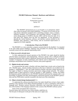 PSUBOT Reference Manual: Hardware and Software
Kevin B. Stanton
Portland State University
Spring, 1993
ABSTRACT
The PSUBOT (pronounced pea-es-you-bought) is an autonomous wheel-
chair robot for persons with certain disabilities. It consists of an Everest & Jen-
ning electric wheelchair equipped with a controlling computer, sonar, a compass,
odometry feedback, voice recognition, and controlling software. It began as a
senior design project in EE406 in the late 1980’s and has been the topic of at
least three M.S. degrees from the PSU EE department. In this document I
describe the various hardware, software, and interface systems installed on the
PSUBOT, their operation, a little history, and an occasional improvement or
suggestion for future upgrades.
I. Introduction: What is the PSUBOT
The PSUBOT is a voice controlled, computer assisted robot for the disabled. It is intended
to be used within known buildings, implying some procedure for entering maps of buildings
(currently stored with line segments representing walls).
1. What you need to already know
To fully understand the internal operation of the PSUBOT, the reader should be familiar
with the basics of electronics and programming. However, anyone with a sufﬁcient technical
background should be able to glean a signiﬁcant amount from this document as well. It is a good
example of integration of many technologies and could be used to demonstrate various design
techniques and problems from a hardware, software, and systems approach.
1.1. Digital circuits and systems:
It is assumed that the reader is familiar with basic digital logic circuits such as found in the
TTL 74LSXX series. Anyone needing instruction in this area is referred to an excellent text by
Douglas V. Hall[Hall89a ]. Also, the reader should be familiar with basic analog electronics as
they apply to Digital to Analog converters and resistor voltage divider networks. The undere-
quipped reader is again referred to a book by Douglas V. Hall; [Hall92a ]. Finally, any further
developments and/or modiﬁcations to the PSUBOT should be performed by someone with a vast
knowledge of shielding and other electromagnetic interactions present on the PSUBOT (particu-
larly near the PWM motor controller mounted to the back-rest of the wheelchair).
1.2. Object oriented design fundamentals/C++:
To understand the software described herein, the reader should have at least a basic under-
standing of the rationale of the Object Oriented paradigm as well as a familiarity with the C++
language itself. Dynamic memory allocation, inheritance, and virtual base functions are but a
few of the facilities of the language exploited in this version of the PSUBOT software system.
Some of the conventions that I used were:
Function names start with lower case with no dashes, underlines etc.
The ﬁrst part of subsequent words part of the name are in upper case.
PSUBOT Reference Manual Spring, 1993 $Revision: 1.2 $"
 