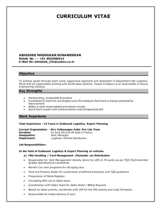 CURRICULUM VITAE
ABHISHEK MADHUKAR SONAWDEKAR
Mobile No. : - +91 9923586513
E-Mail ID:-abhishek_23n@yahoo.co.in
Objective
To achieve goals through team spirit, aggressive approach and dedication in Department like Logistics,
Store with an organization working with world-class systems. Target Company is an Automobile or Heavy
engineering industry.
Key Strengths
 Hardworking, responsible & positive
 Committed to meet the set targets and a firm believer that there is always potential for
improvement
 Ability to take responsibility and deliver results
 Good Team Leader with communication and interpersonal skill
Work Experience
Total Experience –13 Years in Outbound Logistics, Export Planning
Current Organization: - M/s Volkswagen India Pvt. Ltd. Pune
Duration: 01 June 2012 to till date (3 Years)
Designation: Asst. Manager
Department: Logistics- Vehicle Distribution
Job Responsibilities:-
In the field of Outbound Logistics & Export Planning of vehicles
a) FBU Handling / Yard Management /Domestic car Distribution
 Responsible for Yard Management Activity (done by LSP) in FG yards as per TQS (Technical And
Quality Specifications) Guidelines
 Monitor Car care programs for old aging cars.
 Yard and Process Audits for sustenance of defined processes and TQS guidelines
 Preparation of Stock Register.
 Circulating RFD List to Sales team.
 Coordination with Sales Team for Sales Order / Billing Request.
 Based on Sales priority, coordinate with LSP for the PDI activity and Load formation.
 Responsible for timely delivery of cars.
 