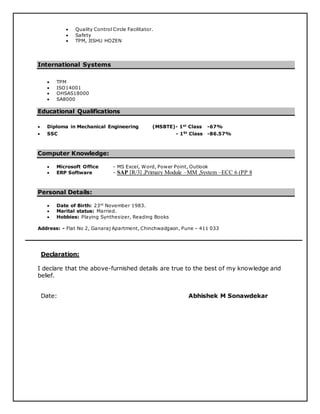  Quality Control Circle Facilitator.
 Safety
 TPM, JISHU HOZEN
International Systems
 TPM
 ISO14001
 OHSAS18000
 SA8000
Educational Qualifications
 Diploma in Mechanical Engineering (MSBTE)- 1st
Class -67%
 SSC - 1St
Class -86.57%
Computer Knowledge:
 Microsoft Office - MS Excel, Word, Power Point, Outlook
 ERP Software - SAP [R/3] ,Primary Module –MM ,System –ECC 6 (PP 8
Personal Details:
 Date of Birth: 23rd
November 1983.
 Marital status: Married.
 Hobbies: Playing Synthesizer, Reading Books
Address: - Flat No 2, Ganaraj Apartment, Chinchwadgaon, Pune – 411 033
Declaration:
I declare that the above-furnished details are true to the best of my knowledge and
belief.
Date: Abhishek M Sonawdekar
 
