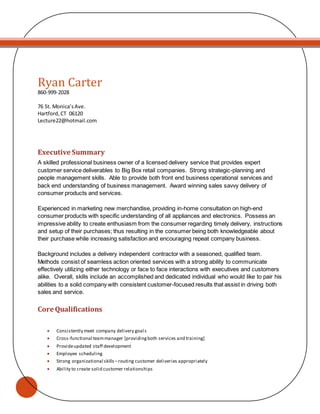 Ryan Carter
860-999-2028
76 St. Monica’sAve.
Hartford,CT 06120
Lecture22@hotmail.com
Executive Summary
A skilled professional business owner of a licensed delivery service that provides expert
customer service deliverables to Big Box retail companies. Strong strategic-planning and
people management skills. Able to provide both front end business operational services and
back end understanding of business management. Award winning sales savvy delivery of
consumer products and services.
Experienced in marketing new merchandise, providing in-home consultation on high-end
consumer products with specific understanding of all appliances and electronics. Possess an
impressive ability to create enthusiasm from the consumer regarding timely delivery, instructions
and setup of their purchases; thus resulting in the consumer being both knowledgeable about
their purchase while increasing satisfaction and encouraging repeat company business.
Background includes a delivery independent contractor with a seasoned, qualified team.
Methods consist of seamless action oriented services with a strong ability to communicate
effectively utilizing either technology or face to face interactions with executives and customers
alike. Overall, skills include an accomplished and dedicated individual who would like to pair his
abilities to a solid company with consistent customer-focused results that assist in driving both
sales and service.
Core Qualifications
 Consistently meet company delivery goals
 Cross-functional teammanager [providingboth services and training]
 Provideupdated staff development
 Employee scheduling
 Strong organizational skills –routing customer deliveries appropriately
 Ability to create solid customer relationships
 
