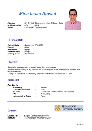 Page 1 of 2 
Mina Issac Auwad 
Address : 61 El Khalil Ebrahim St. - Gesr El Suez - Cairo 
Mobile Number : +201221155849 
E-mail : Minaissac70@yahoo.com 
Personal Data 
Date of Birth : December. 20th 1992 
Gender : Male 
Residence : Egypt 
Marital Status : Single 
Military Status : Exemption 
Objective 
Search for an opportunity to work in one of your companies. 
So I behave according to my abilities and to develop my skills and scientific process that described below. 
I pledge to work hard and honestly for the benefit of the work as much as I can. 
Education 
Academic 
University : Helwan. 
Year of Graduation : 2013. 
Faculty : Commerce and Business Administration. 
Major : Accounting. 
Accumulative Grade : Pass. 
Courses 
Course Title : English Course (conversation) 
Institute : The American University in Cairo  