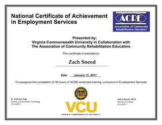 National Certificate of Achievement
in Employment Services
Presented by:
Virginia Commonwealth University in Collaboration with
The Association of Community Rehabilitation Educators
This certificate is awarded to:
Date:
To recognize the completion of 40 hours of ACRE-endorsed training curriculum in Employment Services
Dr. Katherine Inge
Director of Instructional Technology
VCU-RRTC
Valerie Brooke, M.Ed.
Director of Training
VCU-RRTC
 