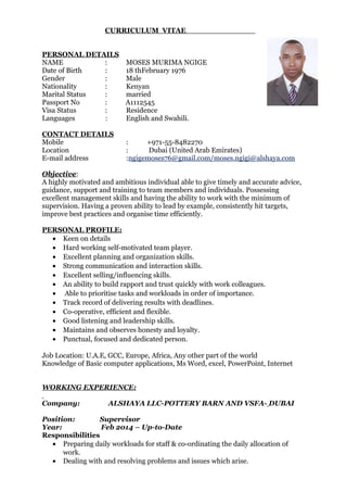 CURRICULUM VITAE
PERSONAL DETAILS
NAME : MOSES MURIMA NGIGE
Date of Birth : 18 thFebruary 1976
Gender : Male
Nationality : Kenyan
Marital Status : married
Passport No : A1112545
Visa Status : Residence
Languages : English and Swahili.
CONTACT DETAILS
Mobile : +971-55-8482270
Location : Dubai (United Arab Emirates)
E-mail address :ngigemoses76@gmail.com/moses.ngigi@alshaya.com
Objective:
A highly motivated and ambitious individual able to give timely and accurate advice,
guidance, support and training to team members and individuals. Possessing
excellent management skills and having the ability to work with the minimum of
supervision. Having a proven ability to lead by example, consistently hit targets,
improve best practices and organise time efficiently.
PERSONAL PROFILE:
• Keen on details
• Hard working self-motivated team player.
• Excellent planning and organization skills.
• Strong communication and interaction skills.
• Excellent selling/influencing skills.
• An ability to build rapport and trust quickly with work colleagues.
• Able to prioritise tasks and workloads in order of importance.
• Track record of delivering results with deadlines.
• Co-operative, efficient and flexible.
• Good listening and leadership skills.
• Maintains and observes honesty and loyalty.
• Punctual, focused and dedicated person.
Job Location: U.A.E, GCC, Europe, Africa, Any other part of the world
Knowledge of Basic computer applications, Ms Word, excel, PowerPoint, Internet
WORKING EXPERIENCE:
Company: ALSHAYA LLC-POTTERY BARN AND VSFA- DUBAI
Position: Supervisor
Year: Feb 2014 – Up-to-Date
Responsibilities
• Preparing daily workloads for staff & co-ordinating the daily allocation of
work.
• Dealing with and resolving problems and issues which arise.
 