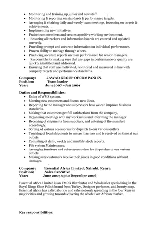 • Monitoring and training up junior and new staff. .
• Monitoring & reporting on standards & performance targets.
• Arranging & chairing daily and weekly team meetings, focussing on targets &
achievements. .
• Implementing new initiatives.
• Praise team members and creates a positive working environment.
• Ensuring all trackers and information boards are entered and updated
correctly.
• Providing prompt and accurate information on individual performance.
• Proven ability to manage through others.
• Producing accurate reports on team performance for senior managers.
• Responsible for making sure that any gaps in performance or quality are
quickly identified and addressed.
• Ensuring that staff are motivated, monitored and measured in line with
company targets and performance standards.
Company: JAWAD GROUP OF COMPANIES.
Position: Team leader
Year: June2007 –Jan 2009
Duties and Responsibilities:
• Using of WMS system.
• Meeting new customers and discuss new ideas.
• Reporting to the manager and supervisors how we can improve business
standards.
• Making that customers get full satisfactions from the company.
• Organizing meetings with my workmates and informing the manager.
• Receiving of shipments from suppliers, and entering of the manifest
accordingly.
• Sorting of various accessories for dispatch to our various outlets
• Trucking of local shipments to ensure it arrives and is received on time at our
outlets
• Compiling of daily, weekly and monthly stock reports.
• File system Maintenance.
• Arranging furniture and other accessorises for dispatches to our various
outlets.
• Making sure customers receive their goods in good conditions without
damages.
-
Company: Essential Africa Limited, Nairobi, Kenya
Position: Sales Executive
Year: June 2003 up to December 2006
Essential Africa Limited is an FMCG Distributor and Wholesaler specializing in the
Royal Kings Shoe Polish brand from Turkey, Designer perfumes, and beauty soap.
Essential Africa has a distribution and sales network spreading in the four Kenyan
major cities and growing towards covering the whole East African market.
Key responsibilities:
 