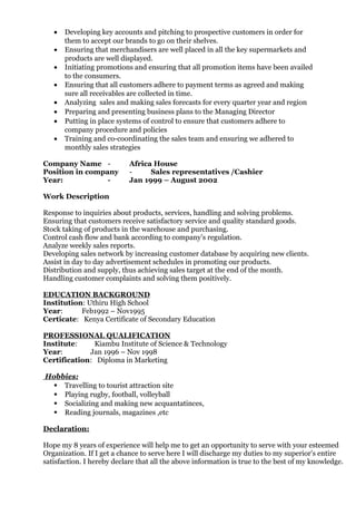 • Developing key accounts and pitching to prospective customers in order for
them to accept our brands to go on their shelves.
• Ensuring that merchandisers are well placed in all the key supermarkets and
products are well displayed.
• Initiating promotions and ensuring that all promotion items have been availed
to the consumers.
• Ensuring that all customers adhere to payment terms as agreed and making
sure all receivables are collected in time.
• Analyzing sales and making sales forecasts for every quarter year and region
• Preparing and presenting business plans to the Managing Director
• Putting in place systems of control to ensure that customers adhere to
company procedure and policies
• Training and co-coordinating the sales team and ensuring we adhered to
monthly sales strategies
Company Name - Africa House
Position in company - Sales representatives /Cashier
Year: - Jan 1999 – August 2002
Work Description
Response to inquiries about products, services, handling and solving problems.
Ensuring that customers receive satisfactory service and quality standard goods.
Stock taking of products in the warehouse and purchasing.
Control cash flow and bank according to company’s regulation.
Analyze weekly sales reports.
Developing sales network by increasing customer database by acquiring new clients.
Assist in day to day advertisement schedules in promoting our products.
Distribution and supply, thus achieving sales target at the end of the month.
Handling customer complaints and solving them positively.
EDUCATION BACKGROUND
Institution: Uthiru High School
Year: Feb1992 – Nov1995
Certicate: Kenya Certificate of Secondary Education
PROFESSIONAL QUALIFICATION
Institute: Kiambu Institute of Science & Technology
Year: Jan 1996 – Nov 1998
Certification: Diploma in Marketing
Hobbies:
 Travelling to tourist attraction site
 Playing rugby, football, volleyball
 Socializing and making new acquantatinces,
 Reading journals, magazines ,etc
Declaration:
Hope my 8 years of experience will help me to get an opportunity to serve with your esteemed
Organization. If I get a chance to serve here I will discharge my duties to my superior’s entire
satisfaction. I hereby declare that all the above information is true to the best of my knowledge.
 