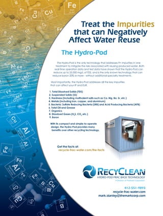 412-551-9893
recycle-frac-water.com
mark.stanley@themarkcorp.com
A Division of Themark Corporation
Treat the Impurities
that can Negatively
Affect Water Reuse
The Hydro-Pod
The Hydro-Pod is the only technology that addresses 9+ impurities in one
treatment to mitigate the risks associated with reusing produced water. Both
real-time operation data and test data have shown that the Hydro-Pod can
reduce up to 25,000 mg/L of TDS, and is the only known technology that can
reduce boron 20% or more - without additional specialty treatments.
Most importantly, the Hydro-Pod addresses all the key impurities
that can affect your IP and EUR.
1. Total Dissolved Solids (TDS)
2. Suspended Solids (SS)
3. Hardness (including multivalent salts such as Ca, Mg, Ba, Sr, etc.)
4. Metals (including iron, copper, and aluminum)
5. Bacteria: Sulfate Reducing Bacteria (SRB) and Acid Producing Bacteria (APB)
6. Total Oil and Grease
7. Organics
8. Dissolved Gases (H2
S, CO2
etc.)
9. Boron
With its compact and simple-to-operate
design, the Hydro-Pod provides many
benefits over other recycling technology.
Get the facts at:
recycle-frac-water.com/the-facts
 