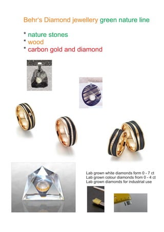 Behr‘s Diamond jewellery green nature line
* nature stones
* wood
* carbon gold and diamond
Lab grown white diamonds form 0 - 7 ct
Lab grown colour diamonds from 0 - 4 ct
Lab grown diamonds for industrial use
 