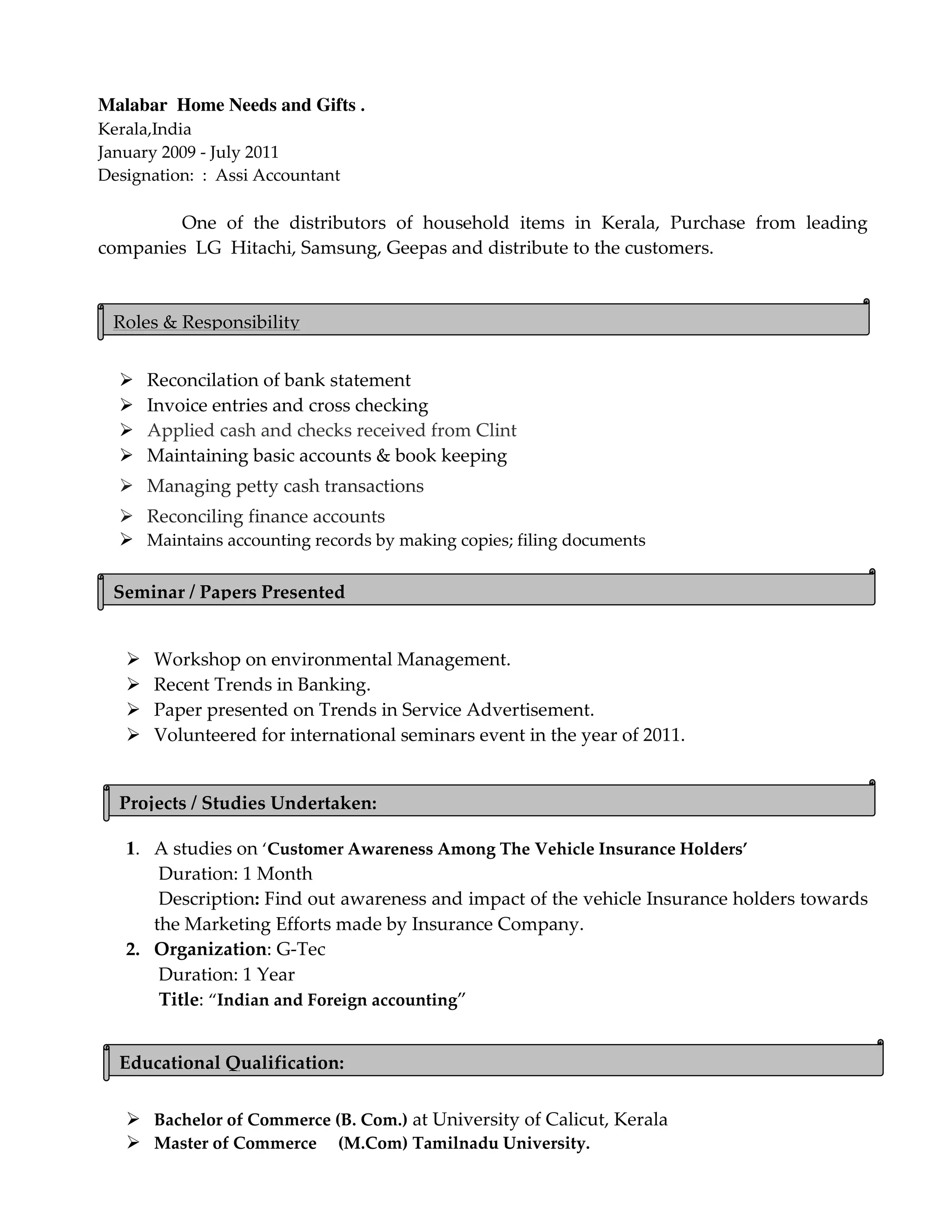 Malabar Home Needs and Gifts .
Kerala,India
January 2009 - July 2011
Designation: : Assi Accountant
One of the distributors of household items in Kerala, Purchase from leading
companies LG Hitachi, Samsung, Geepas and distribute to the customers.
Reconcilation of bank statement
Invoice entries and cross checking
Applied cash and checks received from Clint
Maintaining basic accounts & book keeping
Managing petty cash transactions
Reconciling finance accounts
Maintains accounting records by making copies; filing documents
Workshop on environmental Management.
Recent Trends in Banking.
Paper presented on Trends in Service Advertisement.
Volunteered for international seminars event in the year of 2011.
1. A studies on ‘Customer Awareness Among The Vehicle Insurance Holders’
Duration: 1 Month
Description: Find out awareness and impact of the vehicle Insurance holders towards
the Marketing Efforts made by Insurance Company.
2. Organization: G-Tec
Duration: 1 Year
Title: “Indian and Foreign accounting”
Bachelor of Commerce (B. Com.) at University of Calicut, Kerala
Master of Commerce (M.Com) Tamilnadu University.
Projects / Studies Undertaken:
Educational Qualification:
Roles & Responsibility
Seminar / Papers Presented
 