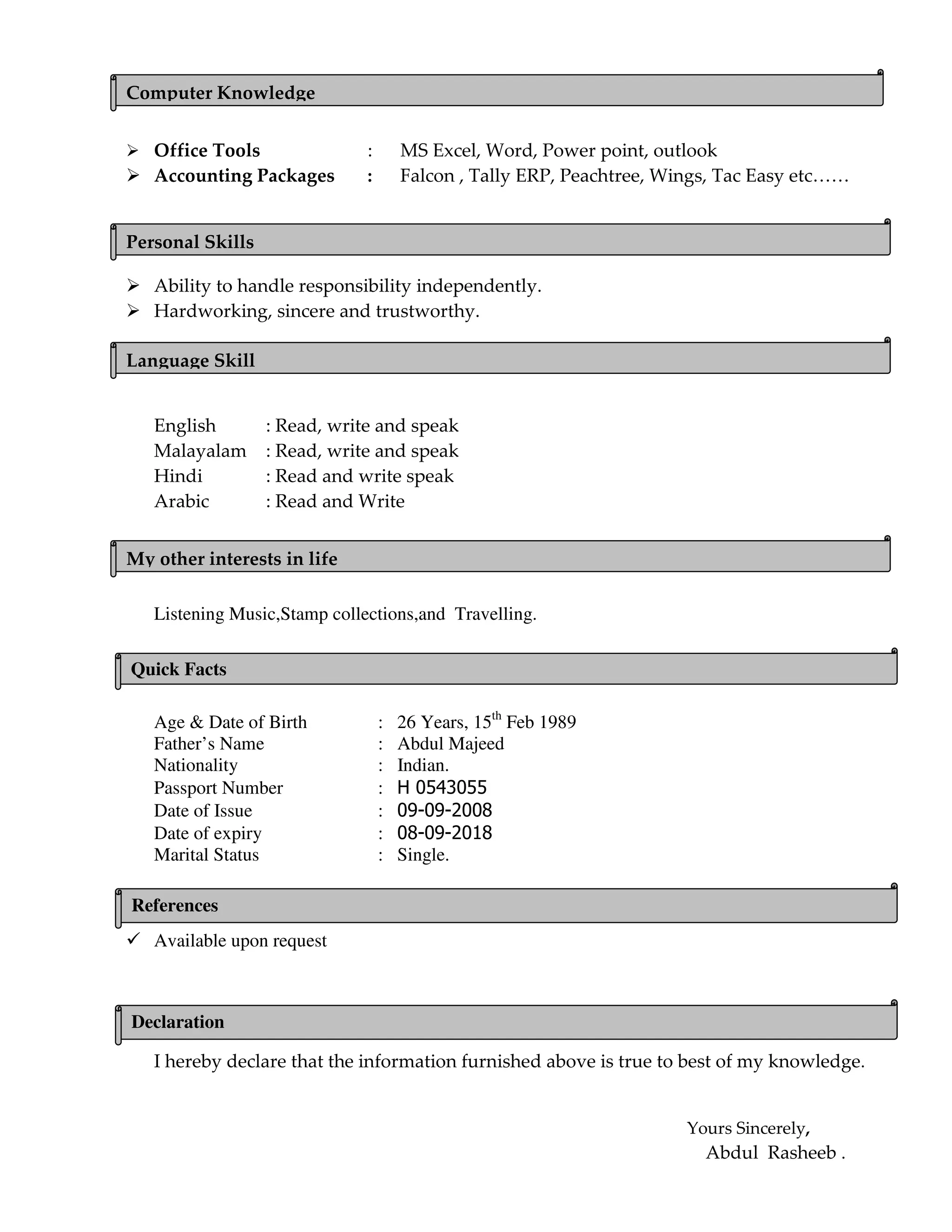 Office Tools : MS Excel, Word, Power point, outlook
Accounting Packages : Falcon , Tally ERP, Peachtree, Wings, Tac Easy etc……
Ability to handle responsibility independently.
Hardworking, sincere and trustworthy.
English : Read, write and speak
Malayalam : Read, write and speak
Hindi : Read and write speak
Arabic : Read and Write
Listening Music,Stamp collections,and Travelling.
Age & Date of Birth : 26 Years, 15th
Feb 1989
Father’s Name : Abdul Majeed
Nationality : Indian.
Passport Number : H 0543055
Date of Issue : 09-09-2008
Date of expiry : 08-09-2018
Marital Status : Single.
Available upon reques
Available upon request
I hereby declare that the information furnished above is true to best of my knowledge.
Yours Sincerely,
Abdul Rasheeb .
Computer Knowledge
Personal Skills
My other interests in life
Quick Facts
References
Language Skill
Declaration
 