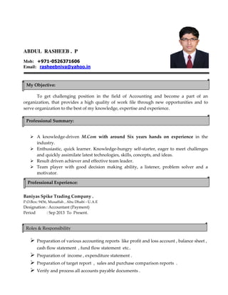 ABDUL RASHEEB . P
Mob: +971-0526371606
Email: rasheebniva@yahoo.in
To get challenging position in the field of Accounting and become a part of an
organization, that provides a high quality of work file through new opportunities and to
serve organization to the best of my knowledge, expertise and experience.
A knowledge-driven M.Com with around Six years hands on experience in the
industry.
Enthusiastic, quick learner. Knowledge-hungry self-starter, eager to meet challenges
and quickly assimilate latest technologies, skills, concepts, and ideas.
Result driven achiever and effective team leader.
Team player with good decision making ability, a listener, problem solver and a
motivator.
Baniyas Spike Trading Company .
P.O.Box: 9456, Musaffah , Abu Dhabi - U.A.E
Designation : Accountant (Payment)
Period : Sep 2013 To Present.
Preparation of various accounting reports like profit and loss account , balance sheet ,
cash flow statement , fund flow statement etc..
Preparation of income , expenditure statement .
Preparation of target report , sales and purchase comparison reports .
Verify and process all accounts payable documents .
My Objective:
Professional Summary:
Professional Experience:
Roles & Responsibility
 