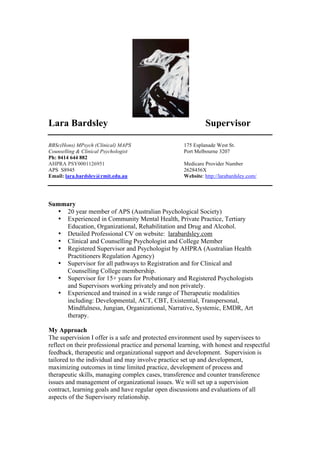 Lara Bardsley Supervisor
BBSc(Hons) MPsych (Clinical) MAPS 175 Esplanade West St.
Counselling & Clinical Psychologist Port Melbourne 3207
Ph: 0414 644 882
AHPRA PSY0001126951 Medicare Provider Number
APS S8945 2628456X
Email: lara.bardsley@rmit.edu.au Website: http://larabardsley.com/
Summary
• 20 year member of APS (Australian Psychological Society)
• Experienced in Community Mental Health, Private Practice, Tertiary
Education, Organizational, Rehabilitation and Drug and Alcohol.
• Detailed Professional CV on website: larabardsley.com
• Clinical and Counselling Psychologist and College Member
• Registered Supervisor and Psychologist by AHPRA (Australian Health
Practitioners Regulation Agency)
• Supervisor for all pathways to Registration and for Clinical and
Counselling College membership.
• Supervisor for 15+ years for Probationary and Registered Psychologists
and Supervisors working privately and non privately.
• Experienced and trained in a wide range of Therapeutic modalities
including: Developmental, ACT, CBT, Existential, Transpersonal,
Mindfulness, Jungian, Organizational, Narrative, Systemic, EMDR, Art
therapy.
My Approach
The supervision I offer is a safe and protected environment used by supervisees to
reflect on their professional practice and personal learning, with honest and respectful
feedback, therapeutic and organizational support and development. Supervision is
tailored to the individual and may involve practice set up and development,
maximizing outcomes in time limited practice, development of process and
therapeutic skills, managing complex cases, transference and counter transference
issues and management of organizational issues. We will set up a supervision
contract, learning goals and have regular open discussions and evaluations of all
aspects of the Supervisory relationship.
 