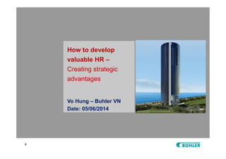 x
How to develop
valuable HR –
Creating strategic
advantages
Vo Hung – Buhler VN
Date: 05/06/2014
 