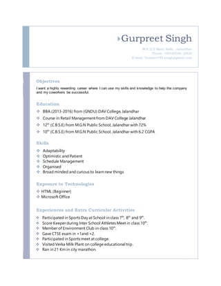 Gurpreet Singh
WH 3/2 Basti Adda. Jalandhar
Phone: +09180540-10535
E-mail: Gurpreet95.singh@gmail.com
Objectives
I want a highly rewarding career where I can use my skills and knowledge to help the company
and my coworkers be successful.
Education
 BBA (2013-2016) from (GNDU) DAV College, Jalandhar
 Course in Retail Management from DAV College Jalandhar
 12th
(C.B.S.E) from M.G.N Public School, Jalandhar with 72%
 10th
(C.B.S.E) from M.G.N Public School, Jalandhar with 6.2 CGPA
Skills
 Adaptability
 Optimistic and Patient
 Schedule Management
 Organised
 Broad minded and curious to learn new things
Exposure to Technologies
 HTML (Beginner)
 Microsoft Office
Experiences and Extra Curricular Activities
 Participated in Sports Day at School in class 7th
, 8th
and 9th
.
 Score Keeper during Inter School Athletes Meet in class 10th
.
 Member of Environment Club in class 10th
.
 Gave CTSE exam in +1and +2.
 Participated in Sports meet at college.
 Visited Verka Milk Plant on college educational trip.
 Ran in 21 Km in city marathon.
 