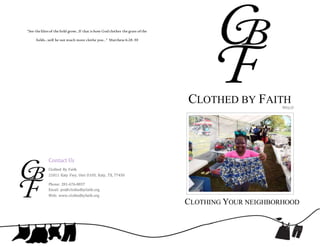 Contact Us
Clothed By Faith
21811 Katy Fwy, Unit D105, Katy, TX, 77450
Phone: 281-676-8837
Email: jen@clothedbyfaith.org
Web: www.clothedbyfaith.org
CLOTHING YOUR NEIGHBORHOOD
CLOTHED BY FAITH501(c)3
“See the lilies of the field grow...If that is how Godclothes the grass ofthe
fields...will he not much more clothe you…” Matthew 6:28-30
 
