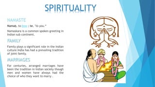 NAMASTE
Namaḥ, to bow ; te, "to you.“
Namaskara is a common spoken greeting in
Indian sub continent.
FAMILY
Family plays a significant role in the Indian
culture.India has had a prevailing tradition
of joint family.
MARRIAGES
For centuries, arranged marriages have
been the tradition in Indian society though
men and women have always had the
choice of who they want to marry .
SPIRITUALITY
 