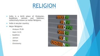 India is a birth place of Hindustan,
Buddhism, Jainism and Sikkhism,
collectively known as Indian Religions.
 India is secular country.
 Major Religions:
• Hindusm-79.8%
• Islam-14.2%
• Buddhism
• Jainism
• Sikhism
• Christianity
RELIGION
 