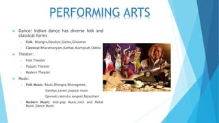  Dance: Indian dance has diverse folk and
classical forms
• Folk: Bhangra,Dandiya,Garba,Ghoomar
• Classical:Bharatnatyam,Kathak,Kuchipudi,Oddisi
 Theater:
• Folk Theater
• Puppet Theater
• Modern Theater
 Music:
• Folk Music: Bauls,Bhangra,Bhavageete,
Dandiya,Lavani,popular music
Qawwali,rabindra sangeet,Rajasthani
• Modern Music: Indi-pop Music,rock and Metal
Music,Dance Music
PERFORMING ARTS
 