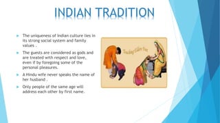  The uniqueness of Indian culture lies in
its strong social system and family
values .
 The guests are considered as gods and
are treated with respect and love,
even if by foregoing some of the
personal pleasures.
 A Hindu wife never speaks the name of
her husband .
 Only people of the same age will
address each other by first name.
INDIAN TRADITION
 