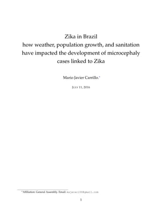 Zika in Brazil
how weather, population growth, and sanitation
have impacted the development of microcephaly
cases linked to Zika
Mario Javier Carrillo.∗
JULY 11, 2016
∗Afﬁliation: General Assembly. Email: majacaci00@gmail.com
1
 