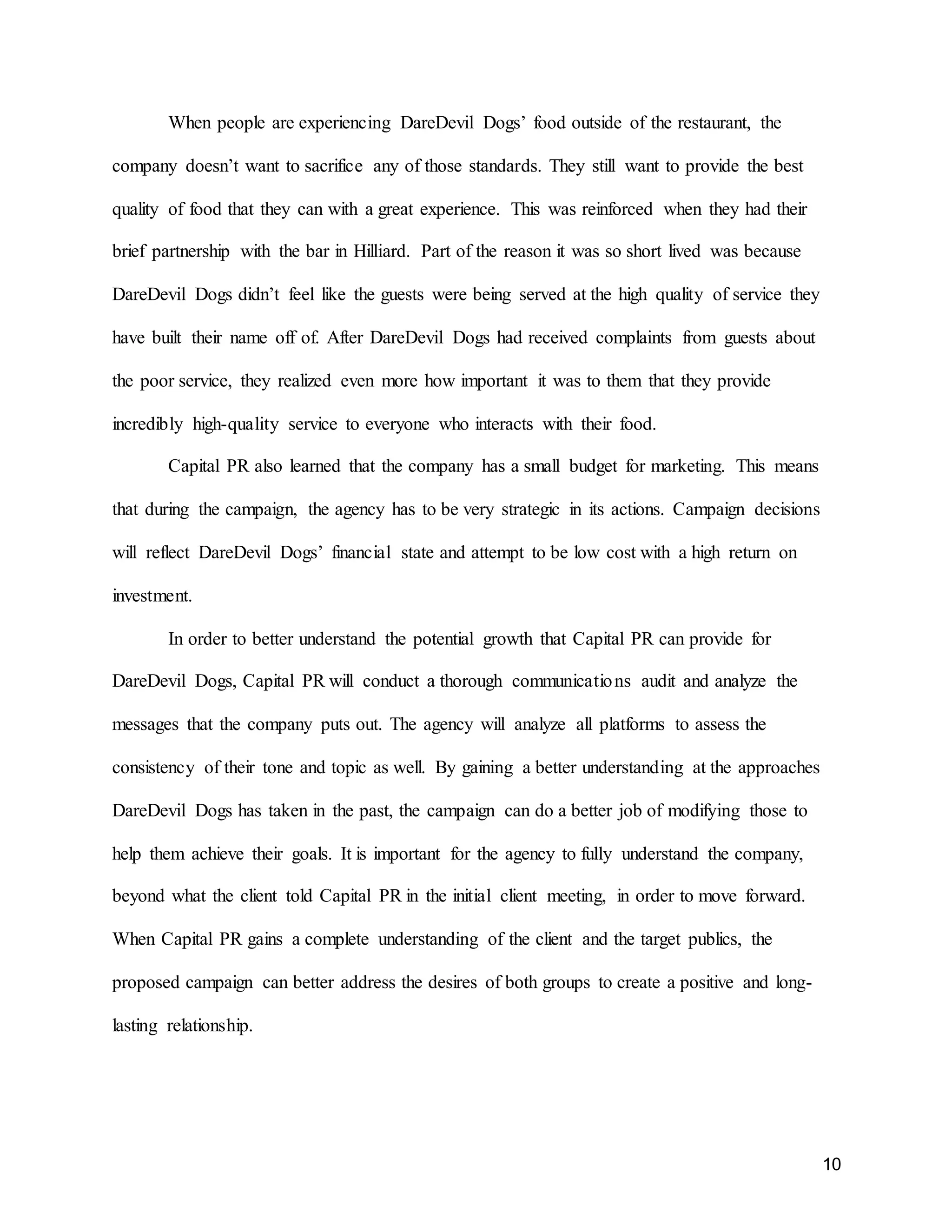10
When people are experiencing DareDevil Dogs’ food outside of the restaurant, the
company doesn’t want to sacrifice any of those standards. They still want to provide the best
quality of food that they can with a great experience. This was reinforced when they had their
brief partnership with the bar in Hilliard. Part of the reason it was so short lived was because
DareDevil Dogs didn’t feel like the guests were being served at the high quality of service they
have built their name off of. After DareDevil Dogs had received complaints from guests about
the poor service, they realized even more how important it was to them that they provide
incredibly high-quality service to everyone who interacts with their food.
Capital PR also learned that the company has a small budget for marketing. This means
that during the campaign, the agency has to be very strategic in its actions. Campaign decisions
will reflect DareDevil Dogs’ financial state and attempt to be low cost with a high return on
investment.
In order to better understand the potential growth that Capital PR can provide for
DareDevil Dogs, Capital PR will conduct a thorough communications audit and analyze the
messages that the company puts out. The agency will analyze all platforms to assess the
consistency of their tone and topic as well. By gaining a better understanding at the approaches
DareDevil Dogs has taken in the past, the campaign can do a better job of modifying those to
help them achieve their goals. It is important for the agency to fully understand the company,
beyond what the client told Capital PR in the initial client meeting, in order to move forward.
When Capital PR gains a complete understanding of the client and the target publics, the
proposed campaign can better address the desires of both groups to create a positive and long-
lasting relationship.
 
