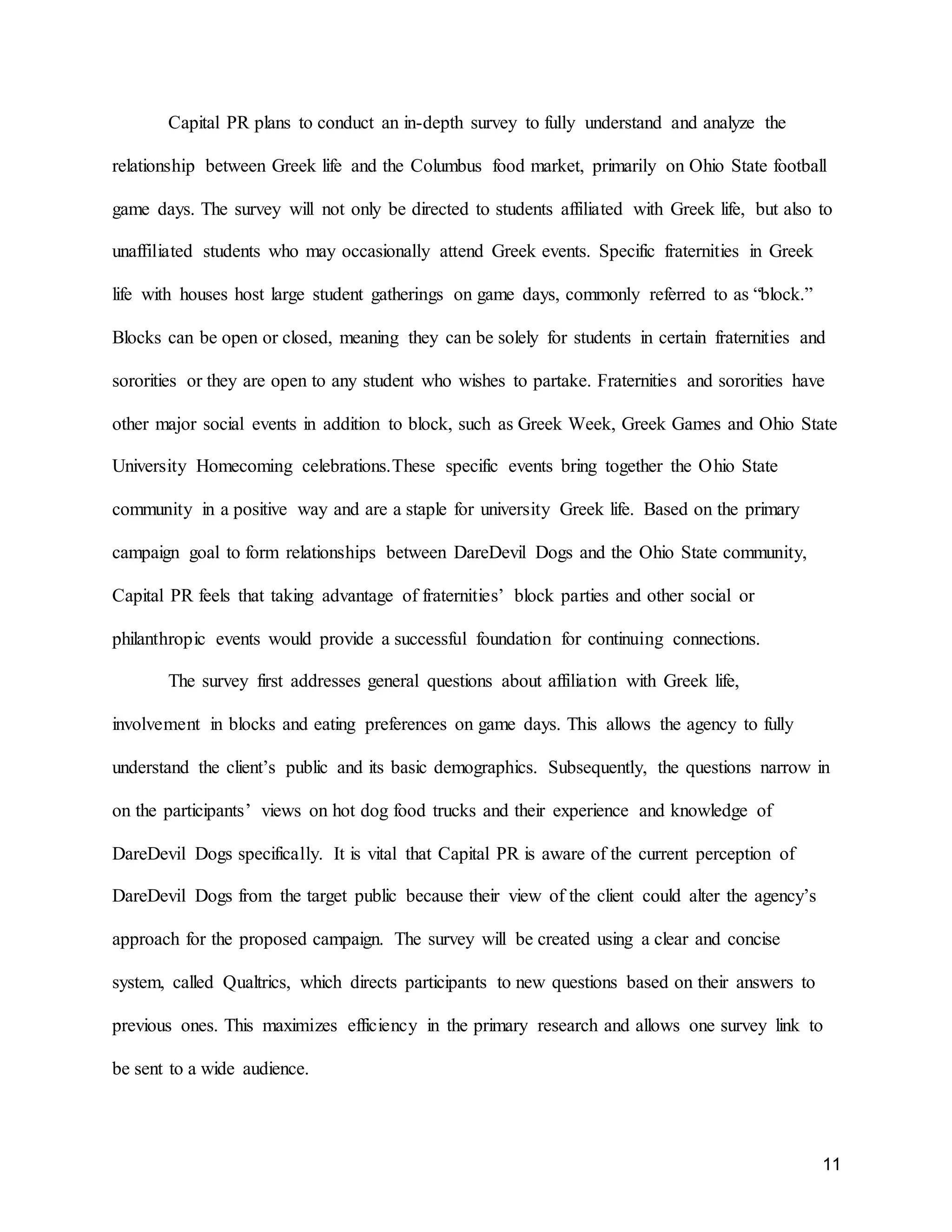 11
Capital PR plans to conduct an in-depth survey to fully understand and analyze the
relationship between Greek life and the Columbus food market, primarily on Ohio State football
game days. The survey will not only be directed to students affiliated with Greek life, but also to
unaffiliated students who may occasionally attend Greek events. Specific fraternities in Greek
life with houses host large student gatherings on game days, commonly referred to as “block.”
Blocks can be open or closed, meaning they can be solely for students in certain fraternities and
sororities or they are open to any student who wishes to partake. Fraternities and sororities have
other major social events in addition to block, such as Greek Week, Greek Games and Ohio State
University Homecoming celebrations.These specific events bring together the Ohio State
community in a positive way and are a staple for university Greek life. Based on the primary
campaign goal to form relationships between DareDevil Dogs and the Ohio State community,
Capital PR feels that taking advantage of fraternities’ block parties and other social or
philanthropic events would provide a successful foundation for continuing connections.
The survey first addresses general questions about affiliation with Greek life,
involvement in blocks and eating preferences on game days. This allows the agency to fully
understand the client’s public and its basic demographics. Subsequently, the questions narrow in
on the participants’ views on hot dog food trucks and their experience and knowledge of
DareDevil Dogs specifically. It is vital that Capital PR is aware of the current perception of
DareDevil Dogs from the target public because their view of the client could alter the agency’s
approach for the proposed campaign. The survey will be created using a clear and concise
system, called Qualtrics, which directs participants to new questions based on their answers to
previous ones. This maximizes efficiency in the primary research and allows one survey link to
be sent to a wide audience.
 