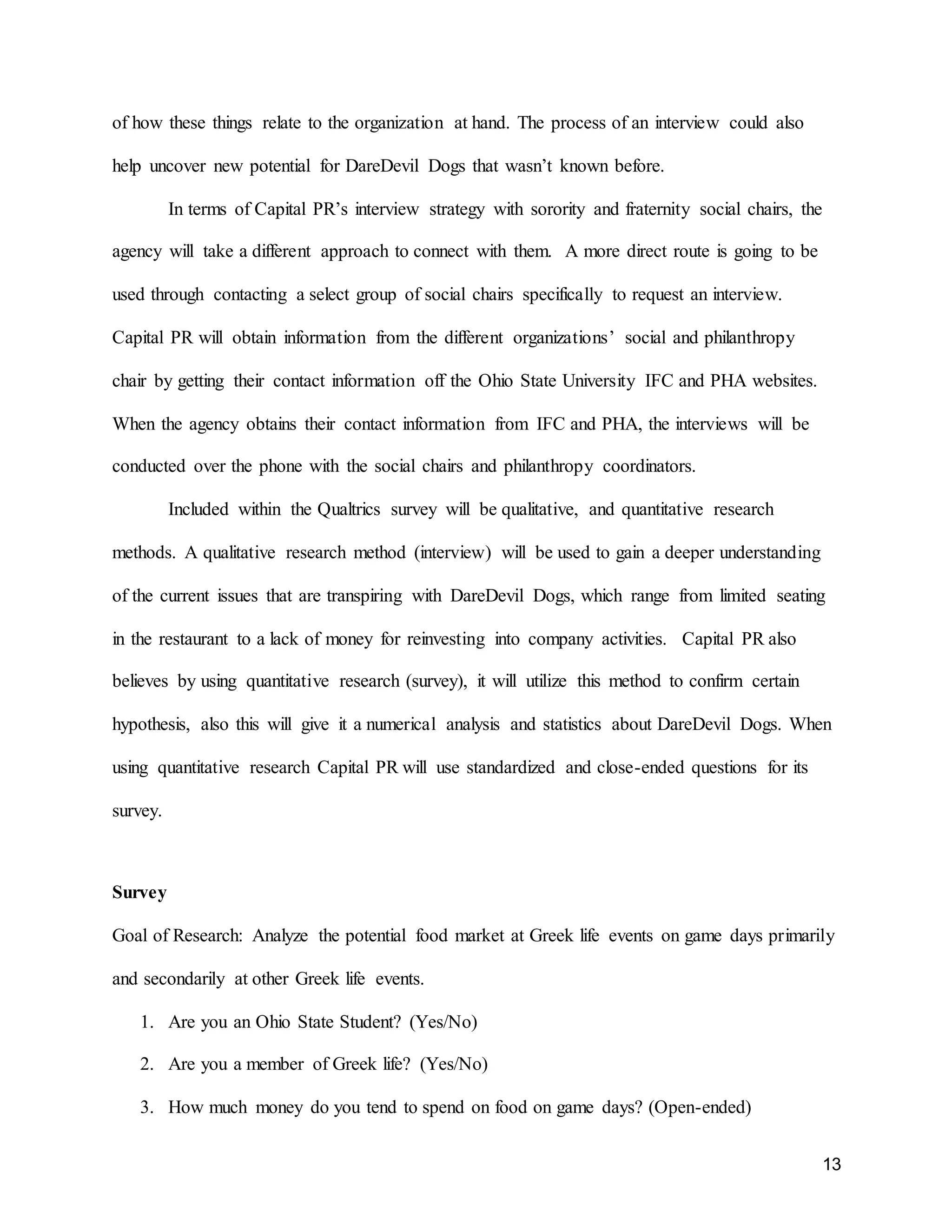 13
of how these things relate to the organization at hand. The process of an interview could also
help uncover new potential for DareDevil Dogs that wasn’t known before.
In terms of Capital PR’s interview strategy with sorority and fraternity social chairs, the
agency will take a different approach to connect with them. A more direct route is going to be
used through contacting a select group of social chairs specifically to request an interview.
Capital PR will obtain information from the different organizations’ social and philanthropy
chair by getting their contact information off the Ohio State University IFC and PHA websites.
When the agency obtains their contact information from IFC and PHA, the interviews will be
conducted over the phone with the social chairs and philanthropy coordinators.
Included within the Qualtrics survey will be qualitative, and quantitative research
methods. A qualitative research method (interview) will be used to gain a deeper understanding
of the current issues that are transpiring with DareDevil Dogs, which range from limited seating
in the restaurant to a lack of money for reinvesting into company activities. Capital PR also
believes by using quantitative research (survey), it will utilize this method to confirm certain
hypothesis, also this will give it a numerical analysis and statistics about DareDevil Dogs. When
using quantitative research Capital PR will use standardized and close-ended questions for its
survey.
Survey
Goal of Research: Analyze the potential food market at Greek life events on game days primarily
and secondarily at other Greek life events.
1. Are you an Ohio State Student? (Yes/No)
2. Are you a member of Greek life? (Yes/No)
3. How much money do you tend to spend on food on game days? (Open-ended)
 