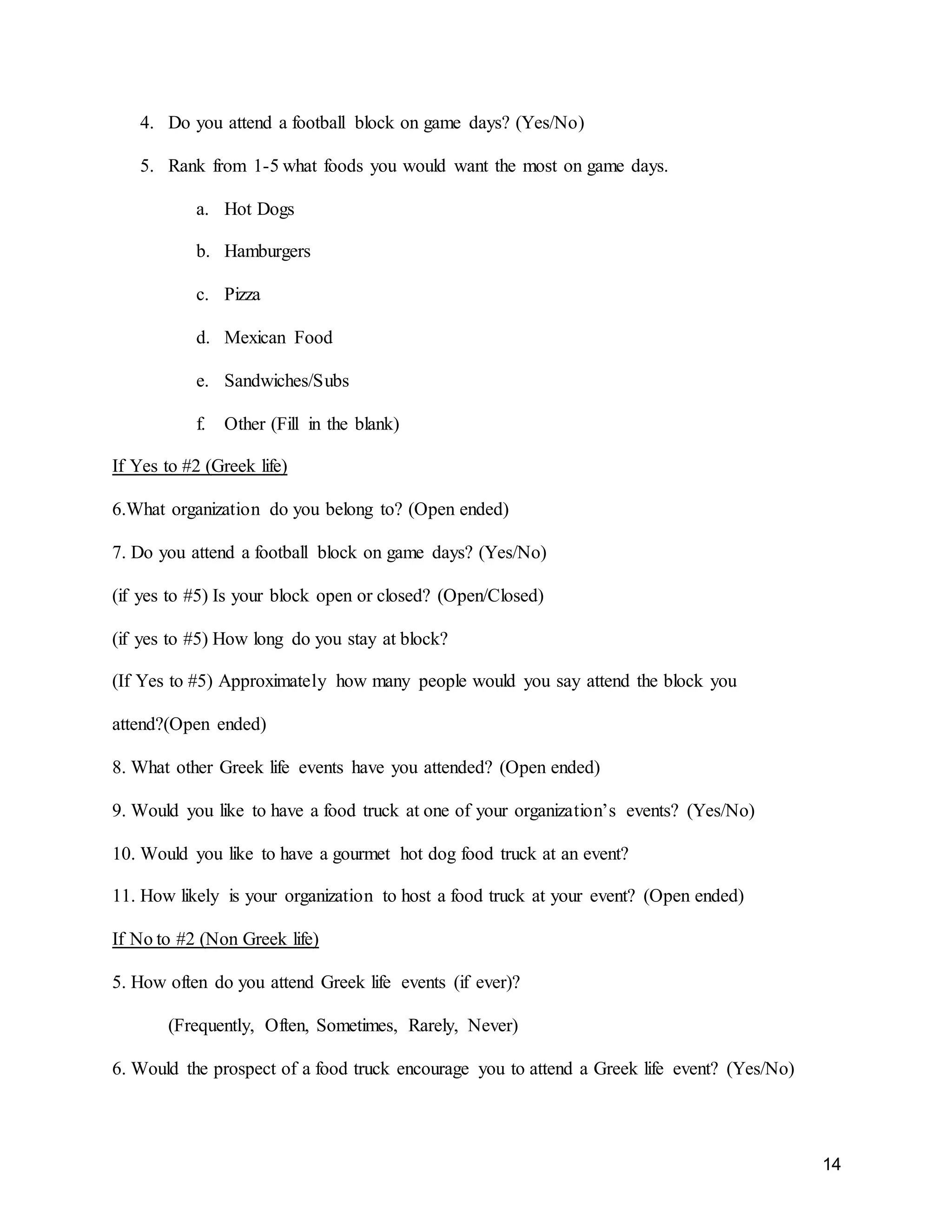 14
4. Do you attend a football block on game days? (Yes/No)
5. Rank from 1-5 what foods you would want the most on game days.
a. Hot Dogs
b. Hamburgers
c. Pizza
d. Mexican Food
e. Sandwiches/Subs
f. Other (Fill in the blank)
If Yes to #2 (Greek life)
6.What organization do you belong to? (Open ended)
7. Do you attend a football block on game days? (Yes/No)
(if yes to #5) Is your block open or closed? (Open/Closed)
(if yes to #5) How long do you stay at block?
(If Yes to #5) Approximately how many people would you say attend the block you
attend?(Open ended)
8. What other Greek life events have you attended? (Open ended)
9. Would you like to have a food truck at one of your organization’s events? (Yes/No)
10. Would you like to have a gourmet hot dog food truck at an event?
11. How likely is your organization to host a food truck at your event? (Open ended)
If No to #2 (Non Greek life)
5. How often do you attend Greek life events (if ever)?
(Frequently, Often, Sometimes, Rarely, Never)
6. Would the prospect of a food truck encourage you to attend a Greek life event? (Yes/No)
 