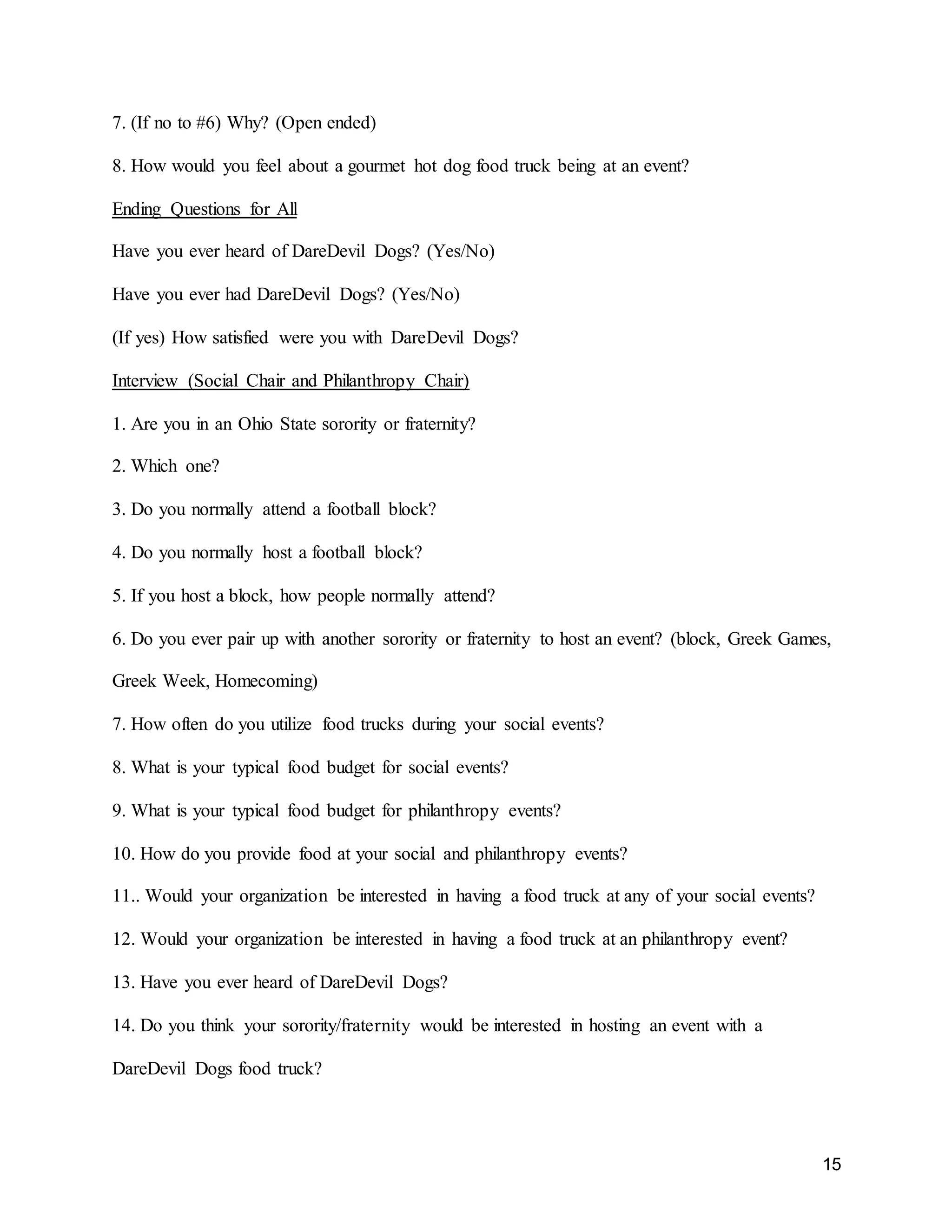 15
7. (If no to #6) Why? (Open ended)
8. How would you feel about a gourmet hot dog food truck being at an event?
Ending Questions for All
Have you ever heard of DareDevil Dogs? (Yes/No)
Have you ever had DareDevil Dogs? (Yes/No)
(If yes) How satisfied were you with DareDevil Dogs?
Interview (Social Chair and Philanthropy Chair)
1. Are you in an Ohio State sorority or fraternity?
2. Which one?
3. Do you normally attend a football block?
4. Do you normally host a football block?
5. If you host a block, how people normally attend?
6. Do you ever pair up with another sorority or fraternity to host an event? (block, Greek Games,
Greek Week, Homecoming)
7. How often do you utilize food trucks during your social events?
8. What is your typical food budget for social events?
9. What is your typical food budget for philanthropy events?
10. How do you provide food at your social and philanthropy events?
11.. Would your organization be interested in having a food truck at any of your social events?
12. Would your organization be interested in having a food truck at an philanthropy event?
13. Have you ever heard of DareDevil Dogs?
14. Do you think your sorority/fraternity would be interested in hosting an event with a
DareDevil Dogs food truck?
 