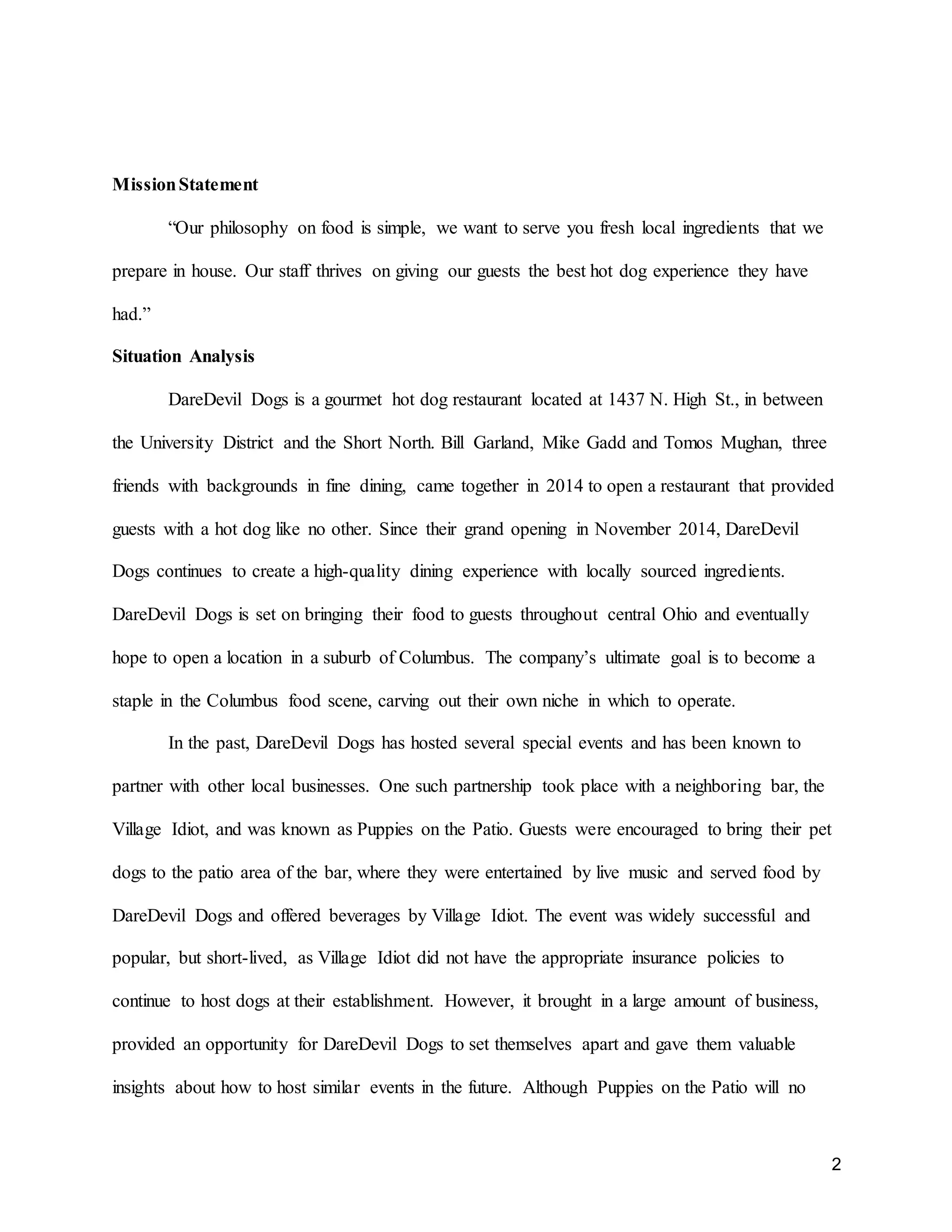 2
MissionStatement
“Our philosophy on food is simple, we want to serve you fresh local ingredients that we
prepare in house. Our staff thrives on giving our guests the best hot dog experience they have
had.”
Situation Analysis
DareDevil Dogs is a gourmet hot dog restaurant located at 1437 N. High St., in between
the University District and the Short North. Bill Garland, Mike Gadd and Tomos Mughan, three
friends with backgrounds in fine dining, came together in 2014 to open a restaurant that provided
guests with a hot dog like no other. Since their grand opening in November 2014, DareDevil
Dogs continues to create a high-quality dining experience with locally sourced ingredients.
DareDevil Dogs is set on bringing their food to guests throughout central Ohio and eventually
hope to open a location in a suburb of Columbus. The company’s ultimate goal is to become a
staple in the Columbus food scene, carving out their own niche in which to operate.
In the past, DareDevil Dogs has hosted several special events and has been known to
partner with other local businesses. One such partnership took place with a neighboring bar, the
Village Idiot, and was known as Puppies on the Patio. Guests were encouraged to bring their pet
dogs to the patio area of the bar, where they were entertained by live music and served food by
DareDevil Dogs and offered beverages by Village Idiot. The event was widely successful and
popular, but short-lived, as Village Idiot did not have the appropriate insurance policies to
continue to host dogs at their establishment. However, it brought in a large amount of business,
provided an opportunity for DareDevil Dogs to set themselves apart and gave them valuable
insights about how to host similar events in the future. Although Puppies on the Patio will no
 