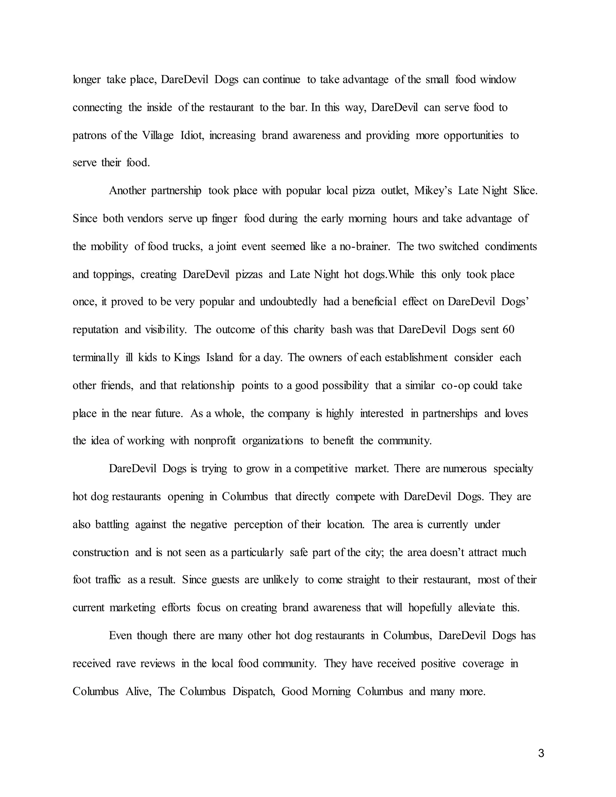 3
longer take place, DareDevil Dogs can continue to take advantage of the small food window
connecting the inside of the restaurant to the bar. In this way, DareDevil can serve food to
patrons of the Village Idiot, increasing brand awareness and providing more opportunities to
serve their food.
Another partnership took place with popular local pizza outlet, Mikey’s Late Night Slice.
Since both vendors serve up finger food during the early morning hours and take advantage of
the mobility of food trucks, a joint event seemed like a no-brainer. The two switched condiments
and toppings, creating DareDevil pizzas and Late Night hot dogs.While this only took place
once, it proved to be very popular and undoubtedly had a beneficial effect on DareDevil Dogs’
reputation and visibility. The outcome of this charity bash was that DareDevil Dogs sent 60
terminally ill kids to Kings Island for a day. The owners of each establishment consider each
other friends, and that relationship points to a good possibility that a similar co-op could take
place in the near future. As a whole, the company is highly interested in partnerships and loves
the idea of working with nonprofit organizations to benefit the community.
DareDevil Dogs is trying to grow in a competitive market. There are numerous specialty
hot dog restaurants opening in Columbus that directly compete with DareDevil Dogs. They are
also battling against the negative perception of their location. The area is currently under
construction and is not seen as a particularly safe part of the city; the area doesn’t attract much
foot traffic as a result. Since guests are unlikely to come straight to their restaurant, most of their
current marketing efforts focus on creating brand awareness that will hopefully alleviate this.
Even though there are many other hot dog restaurants in Columbus, DareDevil Dogs has
received rave reviews in the local food community. They have received positive coverage in
Columbus Alive, The Columbus Dispatch, Good Morning Columbus and many more.
 