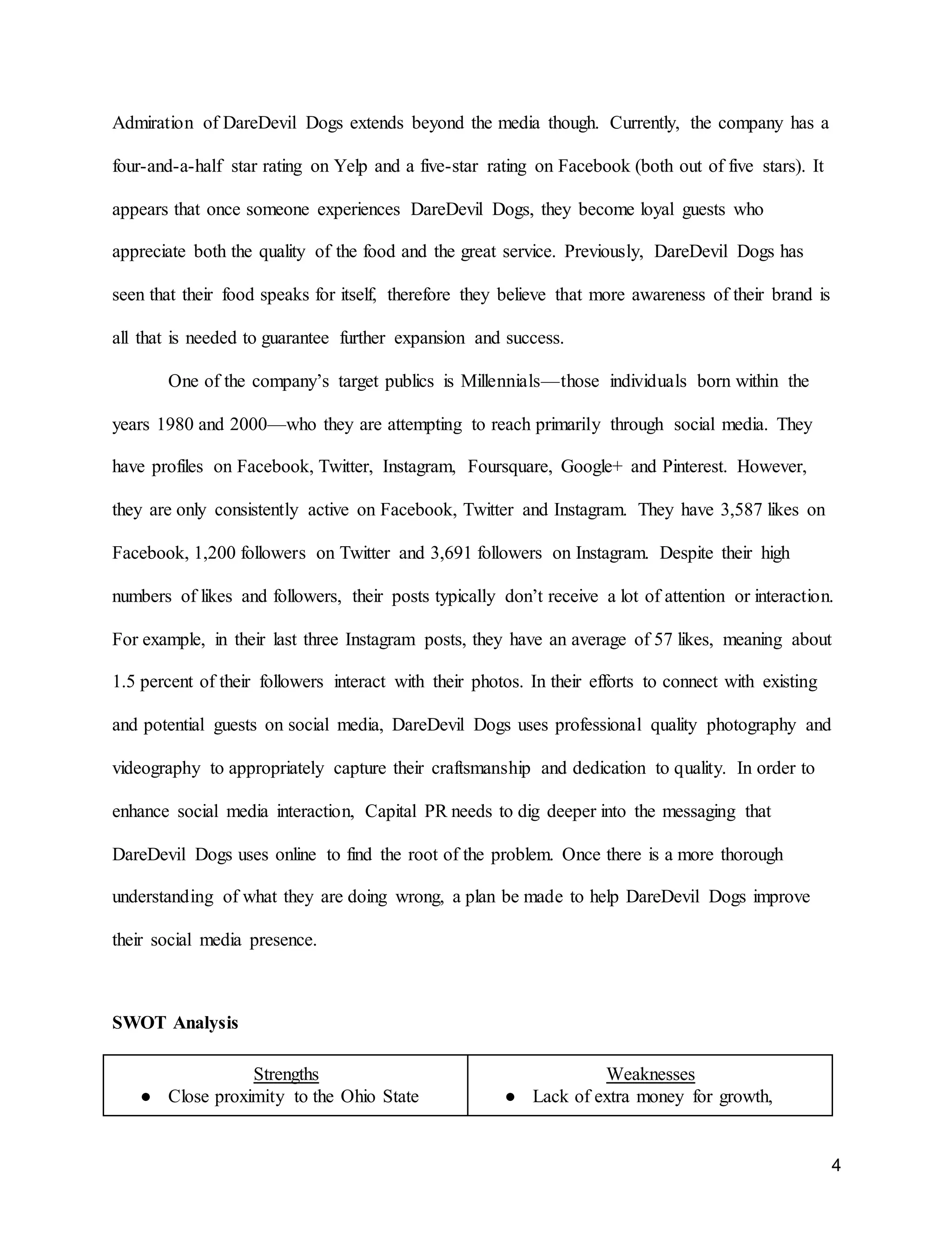 4
Admiration of DareDevil Dogs extends beyond the media though. Currently, the company has a
four-and-a-half star rating on Yelp and a five-star rating on Facebook (both out of five stars). It
appears that once someone experiences DareDevil Dogs, they become loyal guests who
appreciate both the quality of the food and the great service. Previously, DareDevil Dogs has
seen that their food speaks for itself, therefore they believe that more awareness of their brand is
all that is needed to guarantee further expansion and success.
One of the company’s target publics is Millennials—those individuals born within the
years 1980 and 2000—who they are attempting to reach primarily through social media. They
have profiles on Facebook, Twitter, Instagram, Foursquare, Google+ and Pinterest. However,
they are only consistently active on Facebook, Twitter and Instagram. They have 3,587 likes on
Facebook, 1,200 followers on Twitter and 3,691 followers on Instagram. Despite their high
numbers of likes and followers, their posts typically don’t receive a lot of attention or interaction.
For example, in their last three Instagram posts, they have an average of 57 likes, meaning about
1.5 percent of their followers interact with their photos. In their efforts to connect with existing
and potential guests on social media, DareDevil Dogs uses professional quality photography and
videography to appropriately capture their craftsmanship and dedication to quality. In order to
enhance social media interaction, Capital PR needs to dig deeper into the messaging that
DareDevil Dogs uses online to find the root of the problem. Once there is a more thorough
understanding of what they are doing wrong, a plan be made to help DareDevil Dogs improve
their social media presence.
SWOT Analysis
Strengths
● Close proximity to the Ohio State
Weaknesses
● Lack of extra money for growth,
 