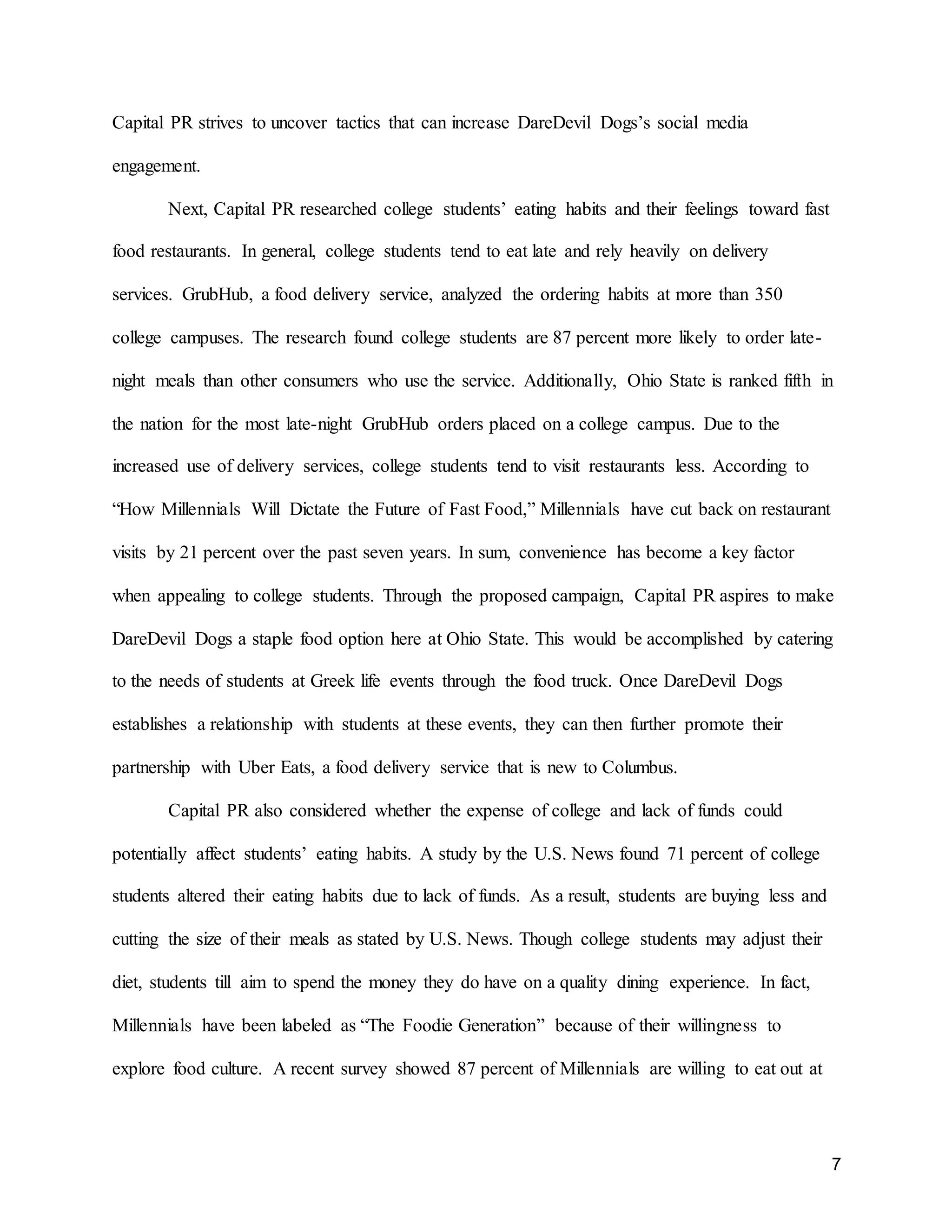 7
Capital PR strives to uncover tactics that can increase DareDevil Dogs’s social media
engagement.
Next, Capital PR researched college students’ eating habits and their feelings toward fast
food restaurants. In general, college students tend to eat late and rely heavily on delivery
services. GrubHub, a food delivery service, analyzed the ordering habits at more than 350
college campuses. The research found college students are 87 percent more likely to order late-
night meals than other consumers who use the service. Additionally, Ohio State is ranked fifth in
the nation for the most late-night GrubHub orders placed on a college campus. Due to the
increased use of delivery services, college students tend to visit restaurants less. According to
“How Millennials Will Dictate the Future of Fast Food,” Millennials have cut back on restaurant
visits by 21 percent over the past seven years. In sum, convenience has become a key factor
when appealing to college students. Through the proposed campaign, Capital PR aspires to make
DareDevil Dogs a staple food option here at Ohio State. This would be accomplished by catering
to the needs of students at Greek life events through the food truck. Once DareDevil Dogs
establishes a relationship with students at these events, they can then further promote their
partnership with Uber Eats, a food delivery service that is new to Columbus.
Capital PR also considered whether the expense of college and lack of funds could
potentially affect students’ eating habits. A study by the U.S. News found 71 percent of college
students altered their eating habits due to lack of funds. As a result, students are buying less and
cutting the size of their meals as stated by U.S. News. Though college students may adjust their
diet, students till aim to spend the money they do have on a quality dining experience. In fact,
Millennials have been labeled as “The Foodie Generation” because of their willingness to
explore food culture. A recent survey showed 87 percent of Millennials are willing to eat out at
 