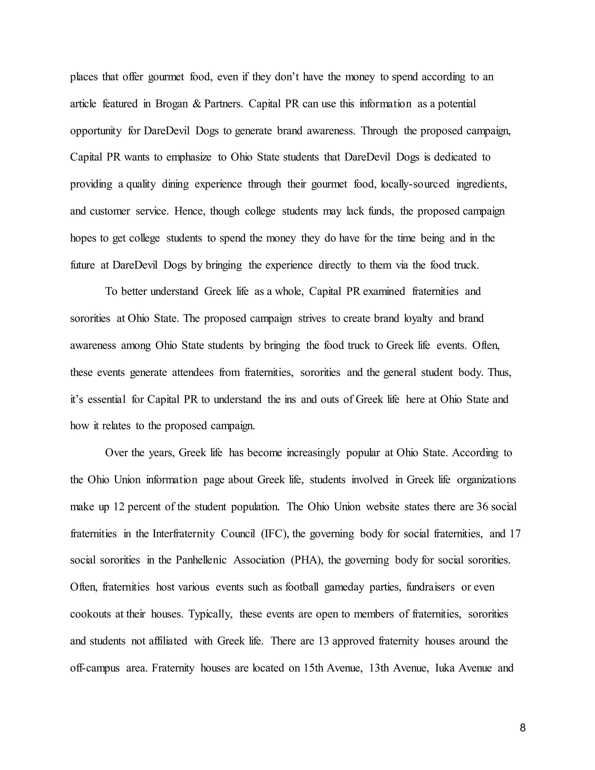 8
places that offer gourmet food, even if they don’t have the money to spend according to an
article featured in Brogan & Partners. Capital PR can use this information as a potential
opportunity for DareDevil Dogs to generate brand awareness. Through the proposed campaign,
Capital PR wants to emphasize to Ohio State students that DareDevil Dogs is dedicated to
providing a quality dining experience through their gourmet food, locally-sourced ingredients,
and customer service. Hence, though college students may lack funds, the proposed campaign
hopes to get college students to spend the money they do have for the time being and in the
future at DareDevil Dogs by bringing the experience directly to them via the food truck.
To better understand Greek life as a whole, Capital PR examined fraternities and
sororities at Ohio State. The proposed campaign strives to create brand loyalty and brand
awareness among Ohio State students by bringing the food truck to Greek life events. Often,
these events generate attendees from fraternities, sororities and the general student body. Thus,
it’s essential for Capital PR to understand the ins and outs of Greek life here at Ohio State and
how it relates to the proposed campaign.
Over the years, Greek life has become increasingly popular at Ohio State. According to
the Ohio Union information page about Greek life, students involved in Greek life organizations
make up 12 percent of the student population. The Ohio Union website states there are 36 social
fraternities in the Interfraternity Council (IFC), the governing body for social fraternities, and 17
social sororities in the Panhellenic Association (PHA), the governing body for social sororities.
Often, fraternities host various events such as football gameday parties, fundraisers or even
cookouts at their houses. Typically, these events are open to members of fraternities, sororities
and students not affiliated with Greek life. There are 13 approved fraternity houses around the
off-campus area. Fraternity houses are located on 15th Avenue, 13th Avenue, Iuka Avenue and
 