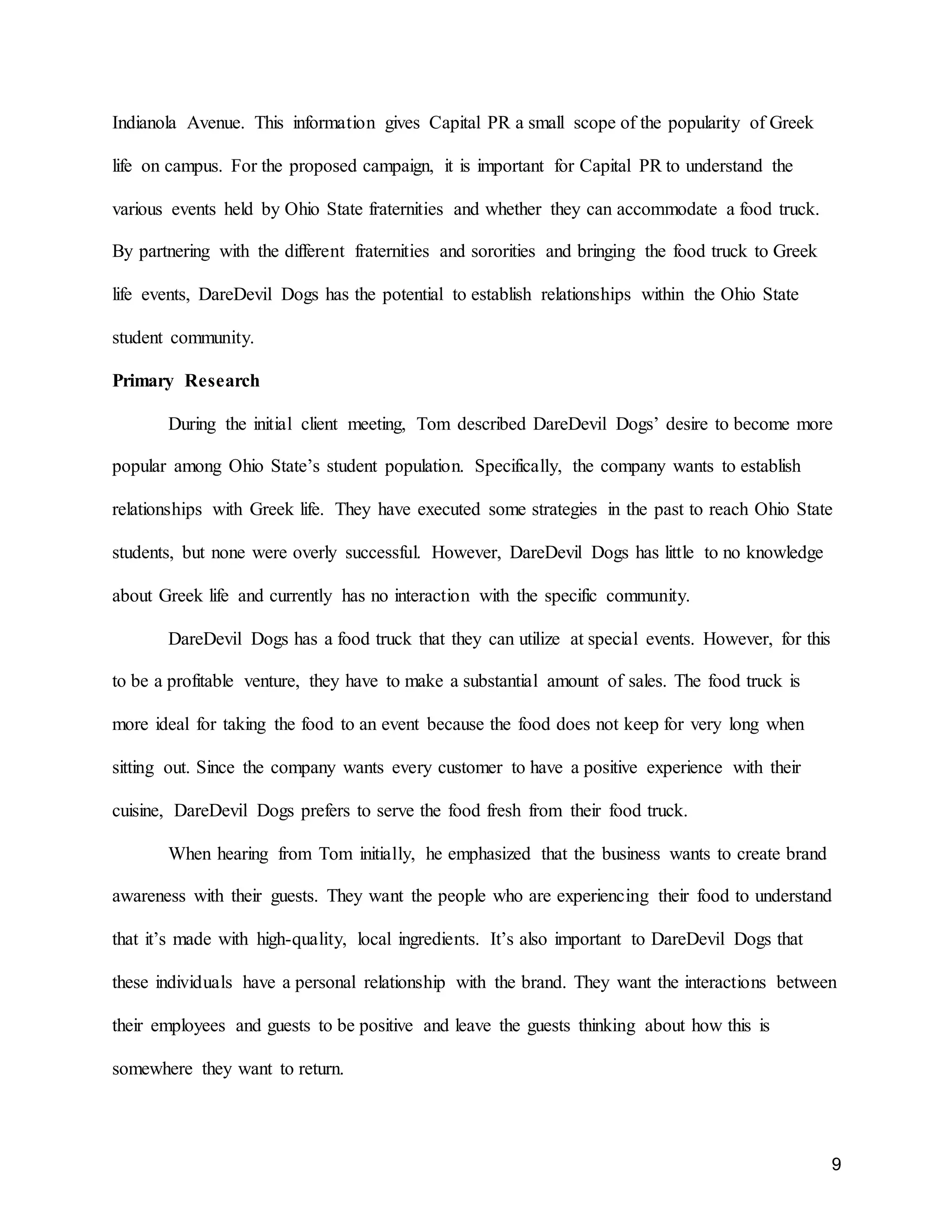 9
Indianola Avenue. This information gives Capital PR a small scope of the popularity of Greek
life on campus. For the proposed campaign, it is important for Capital PR to understand the
various events held by Ohio State fraternities and whether they can accommodate a food truck.
By partnering with the different fraternities and sororities and bringing the food truck to Greek
life events, DareDevil Dogs has the potential to establish relationships within the Ohio State
student community.
Primary Research
During the initial client meeting, Tom described DareDevil Dogs’ desire to become more
popular among Ohio State’s student population. Specifically, the company wants to establish
relationships with Greek life. They have executed some strategies in the past to reach Ohio State
students, but none were overly successful. However, DareDevil Dogs has little to no knowledge
about Greek life and currently has no interaction with the specific community.
DareDevil Dogs has a food truck that they can utilize at special events. However, for this
to be a profitable venture, they have to make a substantial amount of sales. The food truck is
more ideal for taking the food to an event because the food does not keep for very long when
sitting out. Since the company wants every customer to have a positive experience with their
cuisine, DareDevil Dogs prefers to serve the food fresh from their food truck.
When hearing from Tom initially, he emphasized that the business wants to create brand
awareness with their guests. They want the people who are experiencing their food to understand
that it’s made with high-quality, local ingredients. It’s also important to DareDevil Dogs that
these individuals have a personal relationship with the brand. They want the interactions between
their employees and guests to be positive and leave the guests thinking about how this is
somewhere they want to return.
 