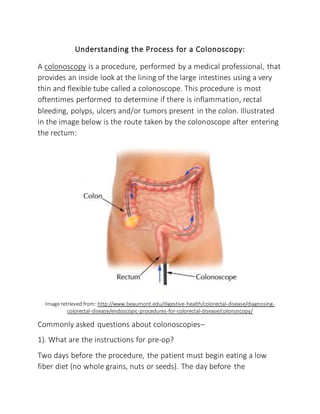 Understanding the Process for a Colonoscopy:
A colonoscopy is a procedure, performed by a medical professional, that
provides an inside look at the lining of the large intestines using a very
thin and flexible tube called a colonoscope. This procedure is most
oftentimes performed to determine if there is inflammation, rectal
bleeding, polyps, ulcers and/or tumors present in the colon. Illustrated
in the image below is the route taken by the colonoscope after entering
the rectum:
Image retrieved from: http://www.beaumont.edu/digestive-health/colorectal-disease/diagnosing-
colorectal-disease/endoscopic-procedures-for-colorectal-disease/colonoscopy/
Commonly asked questions about colonoscopies–
1). What are the instructions for pre-op?
Two days before the procedure, the patient must begin eating a low
fiber diet (no whole grains, nuts or seeds). The day before the
 