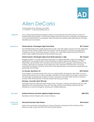 AD
Allen DeCarlo
143 Brooksedge Drive, Pataskala, Ohio 43062
T: 614.560.5571 E: allendecarlo86@gmail.com
Objective I am a dedicated professional eager to bring my innovativeness and enthusiasm to a team of
similarly dedicated people. A natural team player that looks forward to using skills and experience
in a manner beneficial to my employer. Self-motivated and working well under pressure with tight
deadlines are my strengths.
Experience Theatre Director, Pickerington High School North 2011-Present
Successfully produce four stage productions a year: one main stage musical, one main stage play,
and two dinner theatres. Roles within the position include all aspects of theatre management:
marketing, finance, fundraising, program creation, etc. Creatively added the dinner theatre in
order to gain additional revenue for upcoming shows costs.
Theatre Teacher, Pickerington High School North/Lakeview Jr. High 2011-Present
Engage students in an open learning environment by utilizing relatable current technology and
applications. Encourage students to be themselves as well as appreciate differences of their
classmates. Use formative and summative instructional practices to gauge understanding of the
students. Work with an average of 30 students per class. Member of Panther Paws, the social
committee that brings a sense of community to the administration and teachers through planned
gatherings and trainings.
Co-Founder, SpoonFed, LLC 2015-Present
Co-founded a for-profit business with a focus on doing well by doing good. SpoonFed, LLC is an
online retail business with a caring capitalism mentality. For every spoon purchased, a donation of
20 meals goes to feeding the hungry in America. Showed a net-profit within the first 3 months of
business while still being able to donate nearly three thousand meals.
Manager, Lavomatic Urban Wine Bar 2009-2011
Managed inventory, sales and daily closing of bar. Through a cohesive partnership with the chef,
designed craft cocktail pairings to go with the daily eclectic food offering. Selected all new
offerings for a wine list restage by working with multiple distributors.
Education Northern Kentucky University, Highland Heights Kentucky 2005-2010
Bachelors of Arts in Theatre with a minor in Dance
Community
Outreach
Stonewall Columbus Pride Festival 2014-Present
Assist in the recruitment and leading of a group of twenty volunteers for the Columbus Pride
Festival in order to gain donations for the non-profit festival.
 