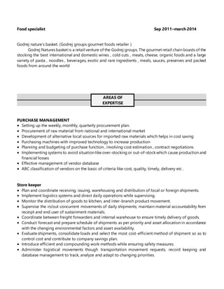Food specialist Sep 2011–march 2014
Godrej nature’s basket. (Godrej groups gourmet foods retailer )
Godrej Natures basket is a retail venture of the Godrej groups. The gourmet retail chain boasts of the
stocking the best international and domestic wines , cold cuts , meats, cheese, organic foods and a large
variety of pasta , noodles , beverages, exotic and rare ingredients , meals, sauces, preserves and packed
foods from around the world
AREAS OF
EXPERTISE
PURCHASE MANAGEMENT
 Setting up the weekly, monthly, quarterly procurement plan.
 Procurement of raw material from national and international market
 Development of alternative local sources for imported raw materials which helps in cost saving
 Purchasing machines with improved technology to increase production
 Planning and budgeting of purchase function , involving cost estimation , contract negotiations
 Implementing systems to avoid situation like over-stocking or out-of-stock which cause production and
financial losses
 Effective management of vendor database
 ABC classification of vendors on the basic of criteria like cost, quality, timely, delivery etc .
Store keeper
 Plan and coordinate receiving, issuing, warehousing and distribution of local or foreign shipments.
 Implement logistics systems and direct daily operations while supervising.
 Monitor the distribution of goods to kitchen, and inter-branch product movement.
 Supervise the in/out concurrent movements of daily shipments; maintain material accountability from
receipt and end user of sustainment materials.
 Coordinate between freight forwarders and internal warehouse to ensure timely delivery of goods.
 Conduct forecast and prepare schedule of shipments as per priority and asset allocation in accordance
with the changing environmental factors and asset availability.
 Evaluate shipments, consolidate loads and select the most cost-efficient method of shipment so as to
control cost and contribute to company savings plan.
 Introduce efficient and compounding work methods while ensuring safety measures.
 Administer logistical movements though transportation movement requests, record keeping and
database management to track, analyze and adapt to changing priorities.
 