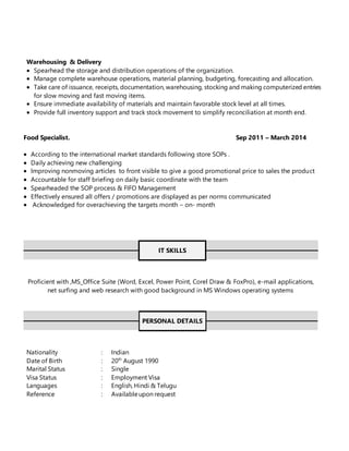 Warehousing & Delivery
 Spearhead the storage and distribution operations of the organization.
 Manage complete warehouse operations, material planning, budgeting, forecasting and allocation.
 Take care of issuance, receipts, documentation, warehousing, stocking and making computerized entries
for slow moving and fast moving items.
 Ensure immediate availability of materials and maintain favorable stock level at all times.
 Provide full inventory support and track stock movement to simplify reconciliation at month end.
Food Specialist. Sep 2011 – March 2014
 According to the international market standards following store SOPs .
 Daily achieving new challenging
 Improving nonmoving articles to front visible to give a good promotional price to sales the product
 Accountable for staff briefing on daily basic coordinate with the team
 Spearheaded the SOP process & FIFO Management
 Effectively ensured all offers / promotions are displayed as per norms communicated
 Acknowledged for overachieving the targets month – on- month
IT SKILLS
Proficient with ,MS_Office Suite (Word, Excel, Power Point, Corel Draw & FoxPro), e-mail applications,
net surfing and web research with good background in MS Windows operating systems
PERSONAL DETAILS
Nationality : Indian
Date of Birth : 20th
August 1990
Marital Status : Single
Visa Status : Employment Visa
Languages : English, Hindi & Telugu
Reference : Availableupon request
 