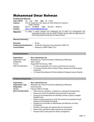 Mohammad Omar Rehman
Professional Resume
Date of Birth: 20 - Aug - 1986 Age: 26 Years
Address: C-61/II, Chapal Sun City, Sector-29, KDA Scheme-33, Karachi –
75280, Pakistan.
Contact: (92-21) 34648864 Cell: (92-333) 3975315
Email(s): omar_rehman81@hotmail.com
Objective: To obtain a career oriented and challenging job at which my management and
organizational skills could be utilized. Position should offer the opportunity for
continued professional growth and advancement.
.
Resume Summary:
Education : B.Com
Professional Qualification : Certificate of Business Accounting from CIMA U.K
Current Status : Studying in ICMAP Stage 3 & 4
Training Experience
Organization : Atco Laboratories Ltd.
Organization Type : Manufacturing, Product Promotion & Marketing of Medicines
Designation : Audit Trainee
Tenure : August,2007 to February, 2008
Brief Job Description : • To check all payables, etc to ensure authencity and accuracy.
• To Conduct Physical Stock Taking Of Raw material and Finished goods
Inventories.
• To Prepare Raw Material & Packing Material Wastage Variance Reports.
Professional Experience
Organization : Atco Laboratories Ltd.
Organization Type : Manufacturing, Product Promotion & Marketing of Medicines
Designation : Audit Executive.
Tenure : February 2008 To till date
Brief Job Description
:
• Plans financial, regulatory, compliance or operational reviews/audits.
• Review pre audit of all payables being executed for payments.
• Conducts risk assessments and identifies controls in place to mitigate
identified risks.
• Performs audit procedures to verify that controls are operating through
testing and interviewing techniques.
• Analyses and concludes on effectiveness and efficiency of control
environment.
• Identifies control gaps and opportunities for improvement.
• Review daily operational audits executed by subordinate.
• Prepares timely audit reports for Senior management.
Page 1 / 3
 