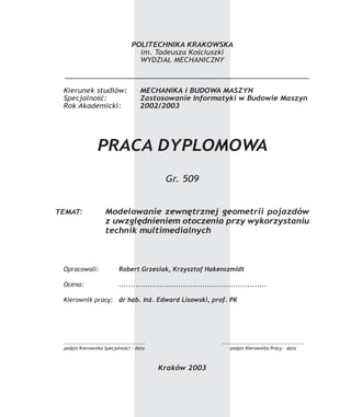 POLITECHNIKA KRAKOWSKAPOLITECHNIKA KRAKOWSKA
im. Tadeusza Kościuszki
WYDZIAŁ MECHANICZNY
Kierunek studiów: MECHANIKA i BUDOWA MASZYNMECHANIKA i BUDOWA MASZYN
Specjalność: Zastosowanie Informatyki w Budowie MaszynZastosowanie Informatyki w Budowie Maszyn
Rok Akademicki: 2002/2003
PRACA DYPLOMOWAPRACA DYPLOMOWA
Gr. 509
TEMAT: Modelowanie zewnętrznej geometrii pojazdówModelowanie zewnętrznej geometrii pojazdów
z uwzględnieniem otoczenia przy wykorzystaniuz uwzględnieniem otoczenia przy wykorzystaniu
technik multimedialnychtechnik multimedialnych
Opracowali: Robert Grzesiak, Krzysztof HakenszmidtRobert Grzesiak, Krzysztof Hakenszmidt
Ocena: ............................................................................................................................
Kierownik pracy: dr hab. Inż. Edward Lisowski, prof. PKdr hab. Inż. Edward Lisowski, prof. PK
Kraków 2003
....................................................................................
podpis Kierownika Specjalności - datapodpis Kierownika Specjalności - data
....................................................................................
podpis Kierownika Pracy - datapodpis Kierownika Pracy - data
 