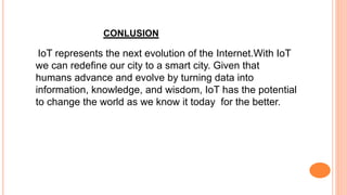 CONLUSION
IoT represents the next evolution of the Internet.With IoT
we can redefine our city to a smart city. Given that
humans advance and evolve by turning data into
information, knowledge, and wisdom, IoT has the potential
to change the world as we know it today for the better.
