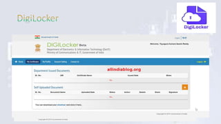 • DigiLocker is an online portal launched by the Indian Government
under Digital India programme.
• The end view of this portal is to minimize the use of documents and
share e-documents across various agencies in the country.
• The government provides a free space of 1GB to the user to store
his/her credentials residential proofs and other important documents.
• Some of the main advantages of DigiLocker are secure access to Govt.
issued documents through a web portal and mobile application for
residents , Anytime, anywhere access to the documents by the resident
, Less overhead to Govt. agencies etc.
 