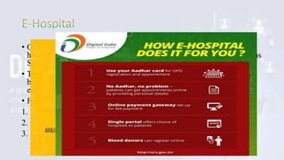 • Online Registration System (ORS) is an online portal were citizens
having Aadhaar can enrol for appointments in hospitals across various
States and Union Territories of India.
• Through this service, getting an OPD appointment, lab reports and
blood availability in any government hospital has become online and
easy
• Features:
1. Simple appointment process
2. Dashboard Reports
3. Hospital On Boarding
 