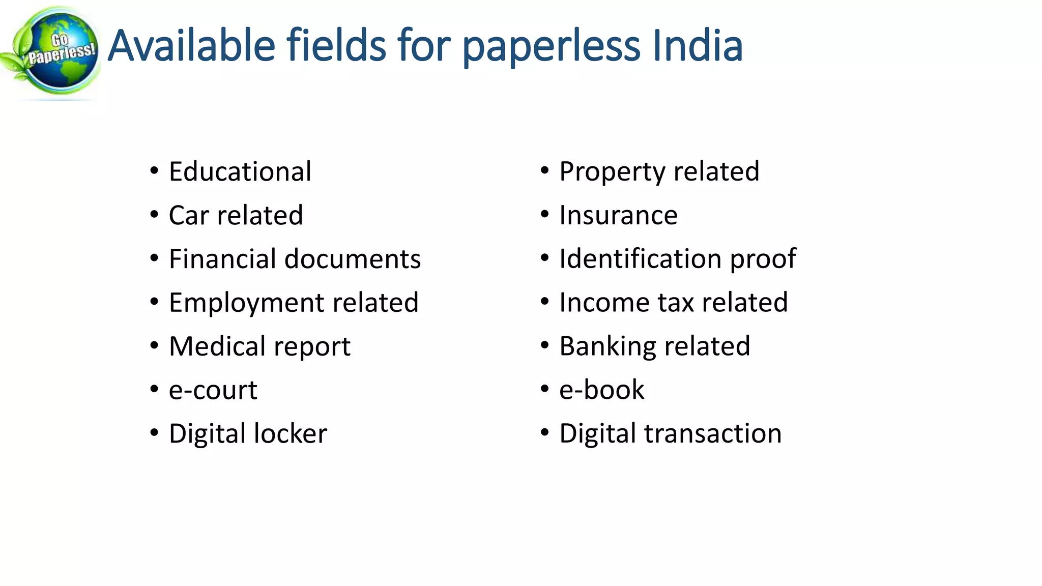 • Educational
• Car related
• Financial documents
• Employment related
• Medical report
• e-court
• Digital locker
• Property related
• Insurance
• Identification proof
• Income tax related
• Banking related
• e-book
• Digital transaction
Available fields for paperless India
 