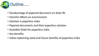 • Disadvantage of papered document on daily life
• Harmful effects on environment
• Solution is paperless India
• Papered documents and their paperless solution
• Available fields for paperless India
• Key benefits
• Video explaining need and future benefits of paperless India
Outline.....
 