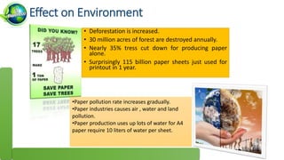 Effect on Environment
• Deforestation is increased.
• 30 million acres of forest are destroyed annually.
• Nearly 35% tress cut down for producing paper
alone.
• Surprisingly 115 billion paper sheets just used for
printout in 1 year.
•Paper pollution rate increases gradually.
•Paper industries causes air , water and land
pollution.
•Paper production uses up lots of water for A4
paper require 10 liters of water per sheet.
 