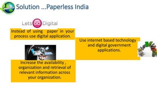 Increase the availability ,
organization and retrieval of
relevant information across
your organization.
Solution ...Paperless India
Instead of using paper in your
process use digital application.
Use internet based technology
and digital government
applications.
 